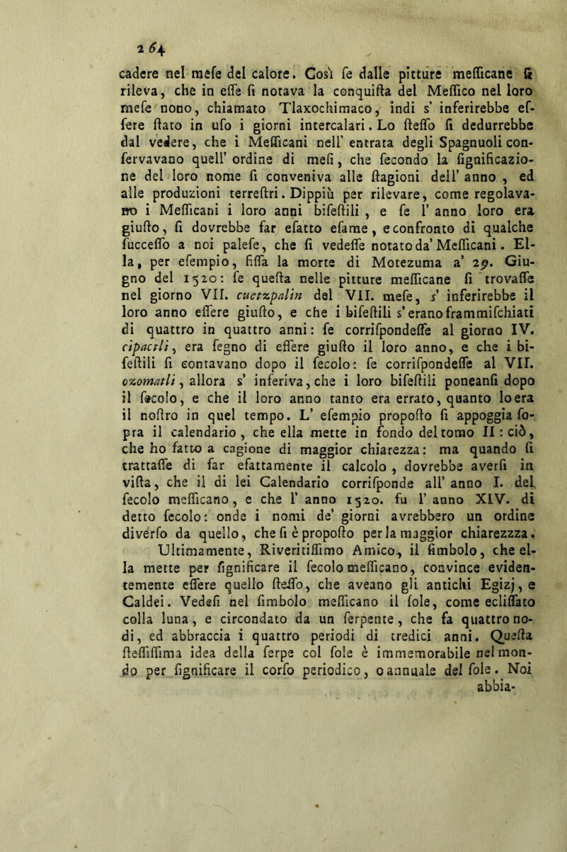 2 <?4 cadere nel mefe del calore. Cos'ì fe dalle pittùré melTicane fi rileva, che in effe fi notava la conqnifta del Meffico nel loro mefe nono, chiamato Tlaxochiraaco, indi s’ inferirebbe ef- fere fiato in ufo i giorni intercalari. Lo fieffo fi dedurrebbe dal vedere, che i Mefficani nell'entrata degli Spagnuoli con* fervavano quell’ ordine di mefi, che fecondo la fignificazio- ne del loro nome fi conveniva alle ftagioni dell’ anno , ed alle produzioni terreftri. Dippiu per rilevare, come regolava- no i Mefficani i loro anni bifefiili , e fe l’ anno loro era giufio, fi dovrebbe far efatto efame, e confronto di qualche fucceffo a noi palefe, che fi vedeffe notato da’Mcfficani. El- la, per efempio, fiffa la morte di Motezuma a’ 2p. Giu- gno del 1520: fe quefta nelle pitture mefficane fi trovaffe nel giorno VII. cuefzpalm del VII. mefe, r’ inferirebbe il loro anno effere giufio, e che 1 bifefiili s’eranoframmifehiati di quattro in quattro anni: fe corrifpondeffe al giorno IV. cipacFli ^ era fegno di effere giufio il loro anno, e che i bi- feftili fi contavano dopo il fecole: fe corrifpondeffe al VII. ozomatU, allori s’ inferiva, che i loro bifefiili poneanfi dopo il ftcolo, e che il loro anno tanto era errato, quanto lo era il nofiro in quel tempo. L’ efempio propofio fi appoggia fo- pra il calendario, che ella mette in fondo del tomo II: ciò, che ho fatto a cagione di maggior chiarezza: ma quando fi trattaffe di far efattamente il calcolo , dovrebbe averfi iti vifia, che il di lei Calendario eorrifponde all’ anno I. del, fecolo mefficano, e che 1’ anno 1520. fu l’anno XIV. di detto fecolo; onde i nomi de’ giorni avrebbero un ordine diverfo da quello, che fi è propofio per la maggior chiarezzza. Ultimamente, Riveritiffimo Amico, il fimbolo, che el- la mette per fignificare il fecolo mefficano, convince eviden- temente effere quello fieffo, che aveano gli antichi Egizj,e Caldei. Vedefi nel fimbolo mefficano il fole, come ecliffato colla luna, e circondato da un ferpente, che fa quattro no- di, ed abbraccia i quattro periodi di tredici anni. Quefia fieffiffima idea della ferpe col fole è immemorabile nei mon- do per fignificare il corfo periodico, 0annuale del fole. Noi abbia-