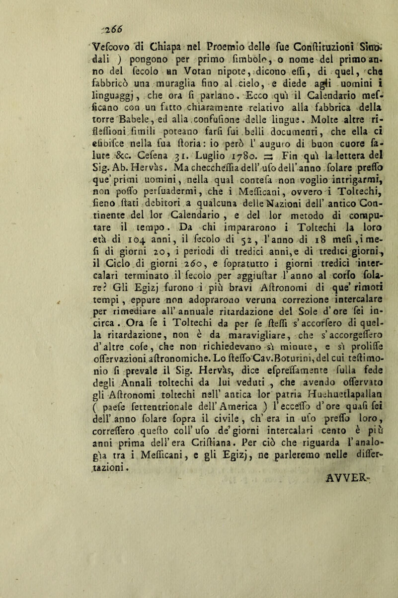 '266 Vefcovo di Chiapa nel Proemio delle fue Gonftirazioni Sino»' dali ) pongono per primo fimbol(>,>-o nome del primoan. no del fecolo an Votan nipote, dicono elTi, di quel,'che fabbricò una muraglia fino al cielo, e diede agli uomini i linguaggi, . che ora fi parlano. Ecco qui il Calendario mef- hcano con un fatto chiaramente relativo alla fabbrica della torre Babele, ed allaiConfufione delle lingue. Molte altre ri- fleffioni fimili poteano farli fui belli documenti, che ella ci eliDÌfce nella fua fioria: io però 1’ auguro di buon cuore fa- luce &c. Gefena 31. Luglio 1780. Zi Fin qui la4ettera del Sig. Ab. Hervas. Ma checcheffia dell’ ufo dell’ anno, folare preffo que’primi uomini, nella qual contefa non svoglio intrigarmi, non poffo perfuadermi, che i MelTicanì, ovvero i Toltechi, fieno flati debitori a qualcuna delle Nazioni dell’ antico Con- tinente del ior Calendario , e del ior metodo di compu- tare il tempo. Da chi impararono i Toltechi la loro eù di 104 anni, il fecolo di 52, l’anno di 18 meri,irae- fi di giorni 20, i periodi di tredici anni,e di tredici giorni-, il Ciclo di giorni 2Ó0, e fopratutto i giorni tredici inter- calari terminato il fecolo per aggi urtar l’anno al corfo fola- re? Gli Egìzj furono i più bravi Artronomi di que’ri moti tempi, eppure non adopraroao veruna correzione intercalare per rimediare all’annuale riiardazione del Sole d’ore Tei in- circa .Ora fe i Toltechi da per fe ftertl s’accoffero di quel- la ritardazione, non è da maravigliare, che s’accorgelfero d’altre cofe, che non richiedevano si minute, e s'i prolilfe oflervazioni aftronomiche. Lo fteffoCav.Boturini, del cui teftimo- nio fi prevale iTSig. Hervas, dice efpreifamente fulla fede degli Annali toltechi da lui veduti , che avendo offervato gli Artronomi toltechi nell’ antica lor patria Huehuetlapallan ( paefe fettentrionale dell’America ) reccelTo d’ore quali fei deir anno folare fopra il civile, ch’era in ufo preffo loro, correffero .querto coll’ufo de’giorni intercalari cento è più anni prima dell’era Crirtiana. Per ciò che riguarda l’analo- gia tra i Mefficani, e gli Egizj, ne parleremo nelle difrer- tazionì. AVVER-