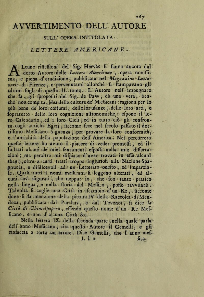 ^6y A WERXIMENTO DELL* AUTORE SULL’ OPERA INTITOLATA ;, L E T T E KE A M.E R I C A N E Lcune riflefllonì ' del Sig. Hérv^s fi fanno ancora dal' dotto A uiore ideile Lettere Americane , ^ opera novifll- raa, e piena d’erudizione, pubblicata neX Magagni no-’Lette- r^riovdi Firenze,,e^pervenutami allorché fi ftampavano-gli ultimi fogli'di>quefto-IL tomo» • L’ Autore nell’ impugnare che. fa 5 ,gli fpropofiti del Sig. de PaW, da una ^ vera, ^ ben- ché non..compitaj idea dellacultura de’Meflicani : ragiona per lo piò bene de’ loro, coftumì, delle Idrufanze, ideile - loro * arti, e fopratutto - delle loro, cognizioni'^aftfonomiche^: efpone il. lo- ro .Calendarioed i loro Cicli, ed in tutto ciò ' gli confron- ta-cogli antichi Egìzj , ficcome..fece-nel Tecolo^ paffato il dot- tilTimo ^Melficano Siguenza , ,per'provare la/loro conformità,. e: r antichità ideila jpopolazione /dell’ America.. NeU' percórrere queftè lettere ho avuto il piacere: di'-^ veder proraolTi i ed il- lurtrati alcuni de’, miei fentimenti efpofti -nelle.' mie differta- zioni ; ,ma peraltro .rai^ difpiacepd’ aver trovati in efle^^ alcuni sbaglj ,oltre ajcerti tratti, troppo .iogiuriofi salla Nazione Spa- gnuola, .e difdicevoli ad> un .Letterato monello , .ed ^imparzia- le. Q_aàfi tutti i nomii meflicanir fi.Eleggono alterati , . ed al- cuni COSI sfigurati, che neppur io , che ■ fon ^ tanto ' pratico nella .lingua , ,e nella ; ftoria ^ del Mefilco ,. poflb ravvifarlì*. ^ Talvolta fi «coglie ,;una . Citta in ifeambio vd’ un Re i ^ ficcorae ' doveifi fa menzione della pitturaIV’'delU .Raccoka-;diMen- doza,..pubblicata dai Purchas, , e ' dal Tevenot j fi dice la' Città :di :C hìmalpopQca quello - nome-d’un... Re.Mef-.- ficano , e mon d’alcuna Citt'a ;&Co - Nella detterà IX. della feconda‘parte ; nella quale - parla? dèli’anno .^Meflìcano,’ cita ìqueftó ; Autore il Gemelli, , e gli> rinfaccia a torto un ;errore. Dice Gemelli, che 1’anno raef--