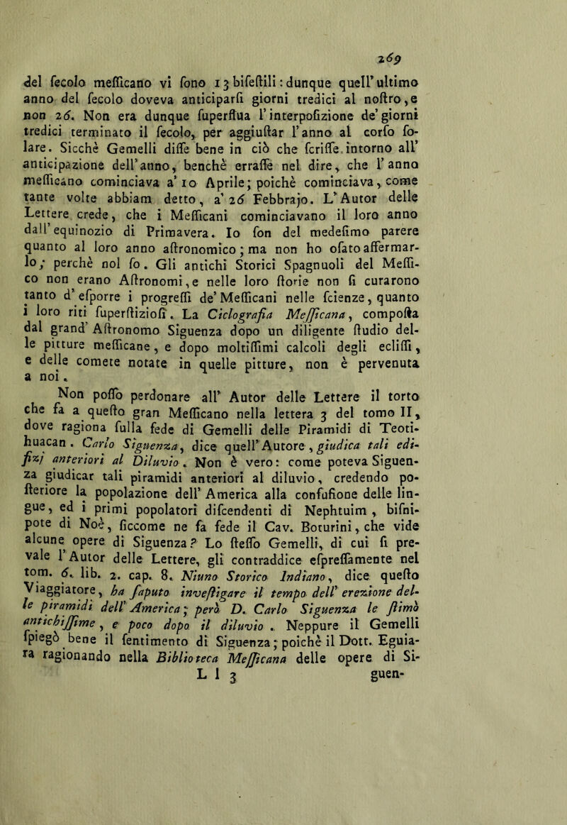 2<^P del fecola mefllcana vi fono 13 bifeftill : dunque queir ultimo anno del fecole doveva anticìparfi giorni tredici al noftro,e non 2Ó. Non era dunque fuperftua l’interpoGzione de’giorni tredici terminato il fecolo, per aggiuftar l’anno al corfo fo- late. Sicché Gemelli diffe bene in ciò che fcrilfe. intorno all’ anticipazione deU’anno, benché errallè nel dire^ che l’anno melTicano cominciava a’io Aprile j poiché cominciava,, come - tante volte abbiam detto, a’2d Febbrajo. L’^Autor delle Lettere, crede, che i Mefficani cominciavano il loro anno dall’equinozio di Primavera* Io fon del medefimo parere quanto al loro anno aftronomico ‘ ma non ho ofato affermar- lo; perchè noi fo. Gli antichi Storici Spagnuoli del Meffi- co non erano Agronomi,e nelle loro fiorie non fi curarono tanto d’^^efporre i progreffi de’ Mefficani nelle feienze, quanto i loro riti fuperflizioff * La Ciclografia MeJJtcana ^ compofta dal grand Afìronomo Siguenza dopo un diligente fludio del- le pitture mefficane, e dopo moltiffimi calcoli degli ecliffi, e delle comete notate in quelle pitture, non é pervenuta a noi * Non poflb perdonare alf Autor delle Lettere il torto che fa a quello gran Meflìcano nella lettera 3 del tomo II, dove ragiona fulla fede di Gemelli delle Piramidi di Teotì- huacan . Carlo Siguenza^ dice quelTAutore , tali eài^ fÌK.} antertort, al Diluvio * Non è vero : come poteva Siguen- za giudicar tali piramidi anteriori al diluvio , credendo po- lleriore la popolazione dell’America alla confufione delle lin- gue, ed i primi popolatori difeendenti di Nephtuim , bifni- pote di Noè, ficcome ne fa fede il Cav, Boturini,che vide alcune opere, di Siguenza? Lo fleffo Gemelli,, di cui fi pre- vale 1 Autor delle Lettere, gli contraddice efpreffamente nel tom. d, lib. 2, cap. 8* Niuno Storica Indiano^ dice quello Viaggiatore, ha faputo invefìigare il tempo dell' erchitone del- le piramidi dell' America ^ pero. D,. Carlo Siguenza le Jìimò antichijjtme, e poco dopo, il diluvio Neppure il Gemelli fpiegò bene il fentimento di Siguonzaj poiché il Dott. Eguia- ra ragionando nella Biblioteca MeJJicana delle opere di Si-