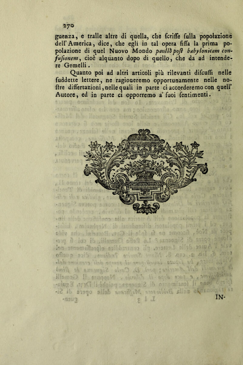 27© gueaza, e traile altre di quella, che fcrifle fulla popolazione deir America, dice, che egli in tal opera fifla la prima po- polazione di quel Nuovo Mondo pauilipoji bahylontcam con~ jfufionem^ cioè alquanto dopo di quello, che da ad intende- re Gemelli. Quanto poi ad altri articoli più rilevanti difcuflfi nelle fuddette lettere, ne ragioneremo opportunamente nelle no- ftre differtazioni, nelle quali in parte ci accorderemo con quell* Autore, ed in parte ci opporremo a’Tuoi ìentimenti. IN*