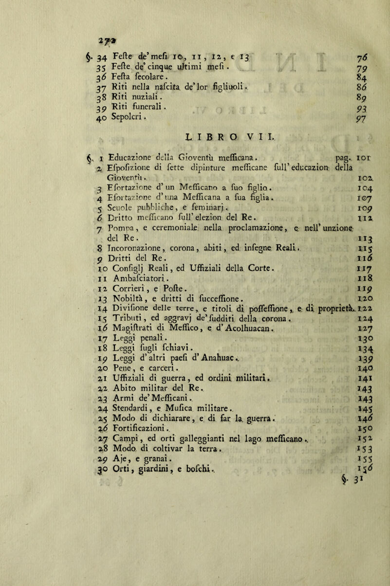 2f^ ^4 Fefte de’mefi. ic, ii, 12, e 13 76 35 Fefte de’cinque aitimi mefi. jg ^6 Fefta fecolare. 84 37 Riti nella nafcita. de’lor figliuoli» 2>6 qS Riti nuziali. 8^ Riti funerali. p^ 40 Sepolcri t P7 LIBRO VII. 1 Educazione della Gioventù meflicana. pag., lor 2 Efpofizione di fette dipinture meflìcane full’educazion della Gioventù. 102. 3 E fortazione d’ un Mcflicano a fuo figlio. 104 4 F.fortazione d’una Meflicana a fua figlia. 107 5 Scuole pubbliche, e feminarj., lop 6 Dritto meflicano full’elezion del Re. jix 7 Pompa, e ceremoniale nella proclamazione, e, nell’unzione. del Re. 113 8 Incoronazione, corona, abiti, ed infegne Reali. 115 p Dritti del Re. 10 Configlj Reali, ed Uffiziali della Corte. 117 11 Ambafciatori. Il8. 12 Corrieri, e Pofte. iig 13 Nobiltà, e dritti di fucceflione. 120 14 Divifione delle terre, e titoli di pofleflìone,, e. di proprietà».i.22 15 Tributi, ed aggravj de’fudditi della corona. 124 16 Magiftrati di Meflico, e d’Acolhuacan. 127 17 Leggi penali. 130 18 Leggi fugli fchiavi. 134 ip Leggi d’altri paefi d’Anahuac., 13P 20 Pene, e carceri. 140 21 Uffiziali di guerra, ed ordini militari. 141 22 Abito militar del Re. 143 23 Armi de’Meflicani. 143 24 Stendardi, e Mufica militare., 145 25 Modo di dichiarare, e di far la. guerra. 14^ %.6 Fortificazioni.  150 27 Campi, ed orti galleggianti nel lago meflicano.. 28 Modo di coltivar la terra. 153 29 Aje, e granai. 155 3;0 Orti, giardini, e bofchi.. 31