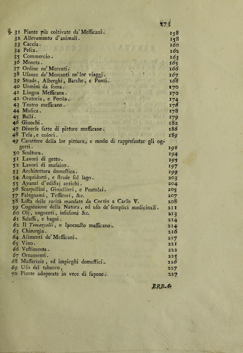 «73 3^ Piante pih coltivaté da’Mefitcanìa. 32 Allevamento d’animali. 33 Caccia. 34 Pefca. 35 Commercio. Moneta. 37 Ordine ne’Mercati. 38 Ufanze de’Mercanti ne’Ior viaggj . 3P Strade, Alberghi, Barche, e Ponti'.'. 40 Uomini da foma. 41 Lingua Mefficana .. 42 Oratoria, e Poesìa.. ' 43 Teatro meflicano . ; 44 Mufica. 45 Balli. 46 Giuochi. 47 Diverfe fatte di pitture mefTicane J, 48 Tela , e colori. 4P Carattere della lor pittura., e modo di rapprefentar- gli og- getti . 5 o Scultura. 51 Lavori di getto-. 52 Lavori di mufaico . 53 Architettura domeftica . 54 Acquidofti, e ftrade fui lago. 55 Avanzi d’edifizj antichi. Scarpellini, Gioiellieri, e Pentolai. 57 Falegnami, Teffitori, 8cc. 58 Lillà delle rarità mandate da Cortès a Carlo V. $p Cognizione della Natura, ed ufo dc’fempiici medicinali. 60 Olj, unguenti , infufioni &c. éi Salaffi, e bagni . éz II TemaxcalU ^ o Ipocaufto meiìicano». ^3 Chirurgia. Ó4 Alimenti de’Mefllcani., Vino. éà Vellimenta. óy Ornamenti. 68 Maflerìzie , ed impieghi domellicìv. 6p Ufo del tabacco, 70 Piante adoperate in vece di faponei- 158 158 i6*z 16^ 166 i6‘ 170 170 174 lyS 178 lyp 182 i8p jp'É ip4 \pj ipp 203: 204 20 j 207 208' 211 3-13 214 214 2id 217 221 222 225 zzò 227 227