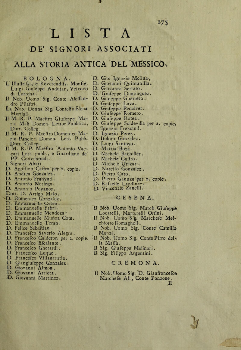 273 3 L I S T A DE’ SIGNORI ASSOCIATI ALLA STORIA ANTICA DEL MESSICO. BOLOGNA. 'L’Illuflrirs., e Reverendifs. Monfig. Luigi Giafeppe Andujar, Vefcovo di Tortona. II Nob. Uonao Sig. Conte AlelTan- dro Pilaftri. La Nob. Donna Sig. Contefla Elena Marfigii. 11 M. R. P. Maedro Giufeppe Ma- ria Mafi Dotnen. Lettor Pubblico, Dott. Golleg. II M. R. P. Maedro Domenico Ma- ria Rancieri Domen. Lett. Pubb. Dott. CoUég. II M. R. 'P. Mnedro Antonio Vac- cari Lett pubb., e Guardiano de’ PP. Conventuali. 1 Signori Abati D- Agòdino Cadrò per i. copie. D. Andrea Gònzalez. D. Antonio ’Fra'nyuti. D. Antonio Noriega. D. Antonio Poyanos. Dott. D. Arrigo Malo. ^D. Domenico Gonzalez. D. Emmanueìle Colon. D. Emmanuelle Fabri. D. Emmanuelle Mendoza • D. E mmanuelle Munoz Cote. D. Emmanuelle Teran. D. Felice Sebidian. D. Francefco Saverio Aiegre . D. Francefco Calderon per 2. copie, D. Francefco Efcalante. D. Francefco Gherardi. D. 'Francefco Luque . D. Francefco Villaurrutia. D. Giangiufeppe Gonzalez . D. Giovanni Àlmon. D. Giovanni Arrieta. D. Giovanni Martinez. D. Gio: Ignazio MoIina', D. Giovanni Quintanilla. D. Giovanni Serrato. D.'Giufeppe Dominquez. D. Giufeppe Guerrero. D. Giufeppe Lava. 'D. Giufeppe Penalver. D. Giufeppe Romero. D. Giufeppe Rotea . D. Giufeppe Soldevilla per a, copie. D. Ignazio Frexòmil. D. Ignazio Perez. D. Ifìdoro Gonzalez. D. Luigi Santoyo. D. Mattia-Boza . ’D. Michele Bachiller. D. Michele Cadrò. D. Michele'Urizar . D. Narcifo Gonzalez, D. Pietro Caro. D. Pietro Ganuza per'a. copie , D. Rafaelle Landivor. D. Vincenzio Zanelli. CESENA. il Nob. Uomo Sig. March. Giufeppè Locatelli, Martorelli Orfini. Il Nob. Uorho Sig. Marchefe Mel- chiorre Romiagnolf. II Nob. Uomo Sig. Conte Camillo Manzi. II Nob. Uomo Sig. Conte Pirro del- la Mada. Il Sig. Giufeppe Moltnari. II Sig. Filippo Argentini. CREMONA. II Nob. Uomo Sig. D. Gianfrancefco Marchefe Ali^ Conte Ronzone. 11