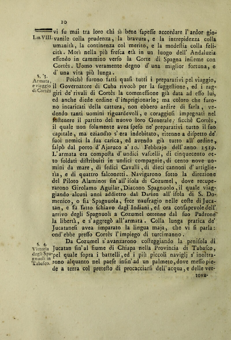 IO ^ vi fu mài tra loro chi s'] bene fapeffe accordare T ardor glo- Lib.VIII.vanile colla prudenza, la bravura, e la intrepidezza colla umanità, la continenza col inerito, e la modelìia colla feli- cita. Mori nella più frefca età in un luogo dell’ Andaluzia eflendo in cammino verfo la Corte di Spagna infieme con Gortès. Uomo veramente degno d’una miglior fortuna, e ^ , d’ una vita più lunga. Armala, Poiché furono fatti quafi tutti i preparativi pel viaggio, eyiaggio il Governatore di Cuba rivocò per la fuggeftione, ed i rag- diConeS gjj.j j-iyali di Cortès la commeflione già data ad elfo lui, ed anche diede ordine d’iftiprigionarlo; ma coloro che furo- no incaricati della cattura, non ebbero ardire di farla, ve- dendo tanti uomini riguardevoli, e coraggiolì impegnati nel fcflenere il partito del nuovo loro Generale; ficchè Cortès, il quale non folamente avea fpefo ne’ preparativi tutto il fuo capitale, ma eziandio s era indebitato, ritenne a difpetto de’ fuoi nemici la fua carica, ed avendo già tutto all’ ordine, falpò dal porto d’Ajaruco a’ io. Febbrajo dell’anno 151^. L’armata era comporta d’undici vafcelli, di cinquecento ot- to foldati dirtribuiti in undici compagnie,di cento nove uo- mini da mare, di fedici Cavalli, di dieci cannoni d’artiglie- ria, e di quattro falconetti. Navigarono fotto la direzione del Piloto Alaminos fin’all’ifola di Cozumel, dove recupe- rarono Girolamo Aguilar, Diacono Spagnuolo , il quale viag- giando alcuni anni addietro dal Darien all’ ifola di S. Do- menico, o fia Spagnuola, fece naufragio nelle corte dijuca- tan, e fa fatto fchiavo dagl’indiani, ed ora con fa pe voi e dell’ arrivo degli Spagnuoli a Cozumel ottenne dal fuo Padrone^ la liberta, e s’aggregò all’armata, Colla lunga pratica de’ Jucatanert avea imparato la lingua maja, che vi fi parla: ond’ebbe prelfo Cortès l’impiego di turcimanno. ^ ^ Da Cozumel s’avanzarono corteggiando la penifola di Vittoria Jucatan fin’al fiume di Chiapa nella Provincia di Tabafco, quale fopra i battelli,ed i più pìccoli naviglj s’inoltra- ^'abafco. l'ono alquanto nel paefe infin’ad un palmeto,dove meflbpie- de a terra col pretefto di procacciarfi dell’acqua,e delle vec- tova-