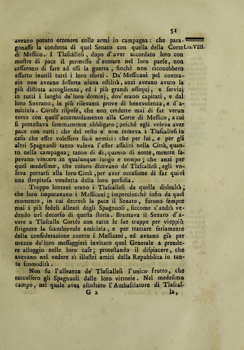 SI aveano potuto ottenere colle armi in campagna: che para-^2SS55 gonafTe la condotta di quei Senato con quella della CorteLib.Vili, di Me/Tico. I Tlafcàlleii, dopo d’aver accordato loro con moftre di pace il permeflb d’entrare nel loro paefe, non celTarono di fare ad efli la guerra , finché non riconobbero affatto inutili tutti i loro sforzi. Da’ Meificani pel contra- rio non aveano fofferta niuna oflilitk, anzi aveano avuto la più diftinta accoglienza, ed i più grandi offequj, e fervizj in tutti i luoghi de’loro dominj,, dov’erano capitati, e dal loro Sovrano, le più rilevanti prove di benevolenza,e d’a- micizia ► Cortès rifpofe, che non credette mai di far verun torto con quell’accomodamento alla Corte di Mefrtco,acui li proteftava fommamente .obbligato ; poiché egli voleva aver pace con tutti: che dei refto e’ non temeva i Tlafcallefiin cafo che effer voleffero fuoi nemici: che per lui, e per gli altri Spagnuoli tanto valeva l’efler aflaliti nella Città, quan- to nella campagna;, tanto di di,quanto di notte,mentre fa- pevano vincere in qualunque luogo e tempo ; che anzi per quel medelìmo , che coloro dicevano de’Tlafcallefi , egli vo- leva portarfi alla loro Città,per aver occafione di far quivi una ftrepìtofa vendetta della loro perfidia Troppo- lontani erano i Tlafcallefi da quella dislealtà ^ che loro imputavano i MefìTicani ; imperciocché infin da quel momento, in cui decretò- la pace il Senato, furono fempre mai i più fedeli alleati degli Spagnuoli,, ficcome s’andra ve- dendo nel decorfo di quella fioria. Bramava il Senato d’a- vere a Tlafcalla Cortès con tutte le fue truppe per vieppiù flrignere la fcambievole amicizia, e per trattare feriamente della confederazione contro i MefTicani, ed aveano già per mezzo de loro meffaggieri invitato quel Generale a prende- re alloggio nelle loro cafe; proteftando il difpiacere, che avevano nel vedere si illuflri amici della Repubblica in tan» ta fcoraodiià. Non fu l’alleanza de’ Tlafcallefi l’unico frutto, che raccolfero gli Spagnuoli dalle loro vittorie . Nel medefimo campo, nel quale avea afcoltato l’Arabafciatore di Tlafcal- G 2 l^ >