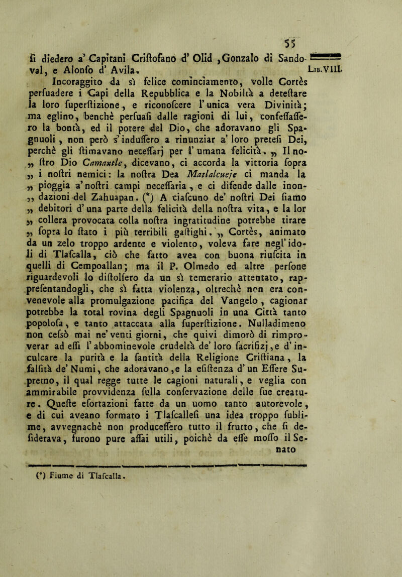 lì diedero a’ Capitani Criftofano d’ Olid ,Gonzalo di Sando- 255 vai, e Alonfo d’ Avila. Lib. Incoraggito da si felice comìncìamento, volle Cortes perfuadere ì Capi della Repubblica e la Nobilik a detedare la loro fuperftizione, e riconofeere Tunica vera Divinità; ma eglino, benché perfuafi dalle ragioni di luì, oonfeflfafle- ro la bontà, ed il potere del Dio, che adoravano gli Spa* gnuoli , non però s’indulfero a rinunziar a’ loro pretefi Dei, perchè gli ftimavano neceflarj per i’umana felicita, „ Il no- „ ftro Dio Camaxfhy dicevano, ci accorda la vittoria fopra 5, i noftri nemici : la noftra Dea Matlalcueje ci manda la » Pioggia a’noftri campi neceflaria , e ci difende dalle inon- ,, dazioni del Zahuapan. (*) A ciafeuno de’ noftri Dei fiamo „ debitori d’una parte della felicità della noftra vita, e la lor „ collera provocata colla noftra ingratitudine potrebbe tirare 5, fopra lo ftato i piu terribili gaftighi,',, Cortès, animato da un zelo troppo ardente e violento, voleva fare negl’ido- li di Tlafcalla, ciò che fatto avea con buona riufeita in quelli di Cempoallan; ma il P. Olmedo ed altre perfone riguardevoli lo diftolfero da un s\ temerario attentato, rap- prefentandogli, che s'i fatta violenza, oltreché non era con- venevole alla promulgazione pacifica del Vangelo, cagionar potrebbe la total rovina degli Spagnuoli in una Città tanto popolofa, € tanto attaccata alla fuperftizione. Nulladimeno non cefsò mai ne’venti giorni, che quivi dimorò di rimpro- verar ad effi rabbominevole crudeltà de’loro facrifizj,e d’in- culcare la purità e la fantità delia Religione Criftiana, la falfità de’ Numi, che adoravano,e la efiftenza d’un Elfere Su- premo, il qual regge tutte le cagioni naturali, e veglia con ammirabile provvidenza fulla confervazione delle fue creatu- re . Quefte efortazloni fatte da un uomo tanto autorevole, e di cui aveano formato i Tlafcallefi una idea troppo fubli- me, avvegnaché non producelfero tutto il frutto, che fi de- fiderava, furono pure aftai utili, poiché da effe moffo il Se- nato D fiume di Tlafcalla.