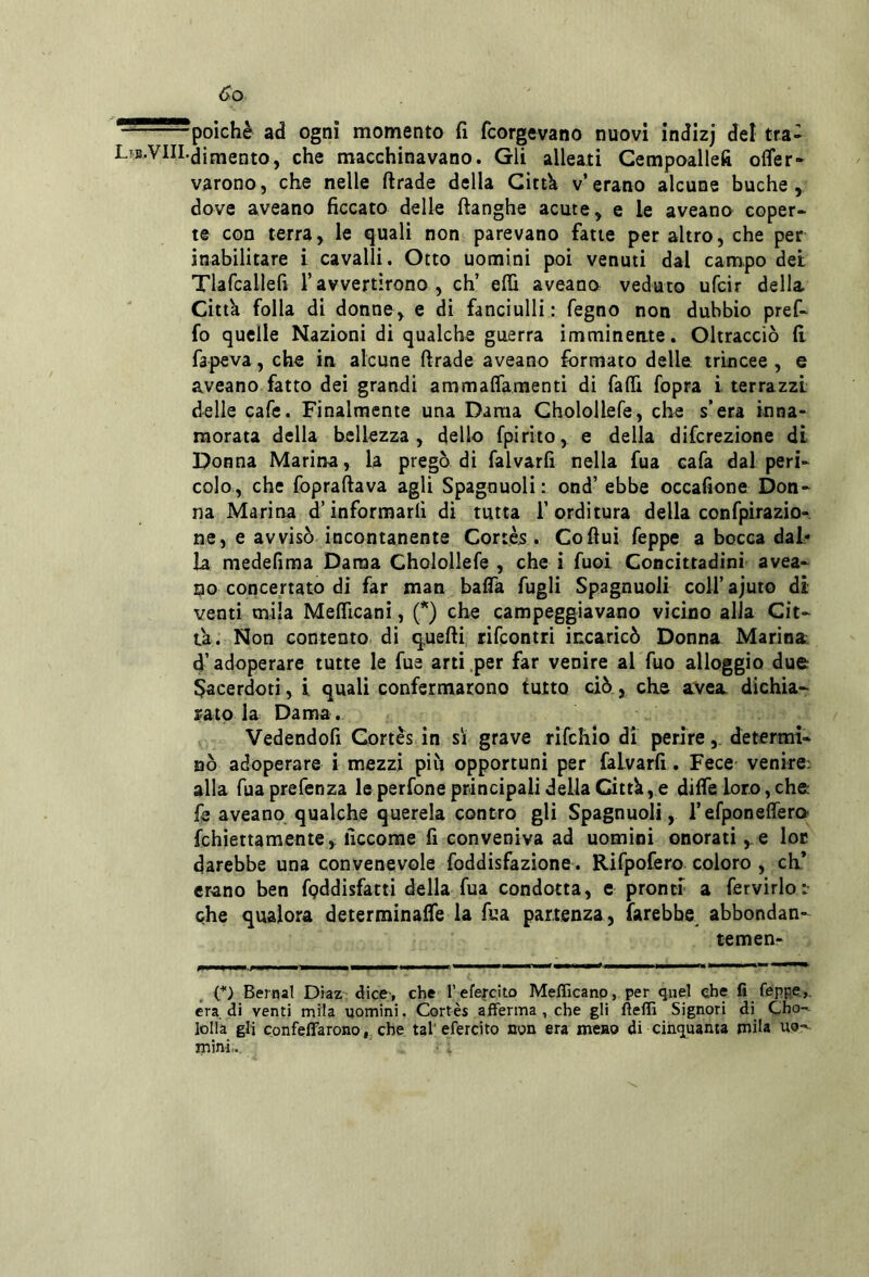 ^poiché ad ogni momento fi fcorgevano nuovi indizj del tra- Ltjs.VIII.Cimento, che macchinavano. Gli alleati Gempoallefi offer* varono, che nelle ftrade della Gittk v’erano alcune buche, dove aveano ficcato delle ftanghe acute, e le aveano coper- te con terra, le quali non parevano fatte per altro, che per inabilitare i cavalli. Otto uomini poi venuti dal campo dei Tlafcallefi l’avvertirono, eh’ elfi aveana veduto ufeir della Citta folla di donne, e di fanciulli : fegno non dubbio pref- fo quelle Nazioni di qualche guerra immineate. Oltracciò fi fapeva, che in alcune firade aveano formato delle trincee, e aveano fatto dei grandi ammaffamenti di fafli fopra i terrazzi delle cafe. Finalmente una Dama Gholollefe, che s’era inna- morata della bellezza, dello fpirito, e della diferezione di Donna Marina, la pregò di falvarfi nella fua cafa dal peri- colo, che foprafiava agli Spagnuoli: ond’ ebbe occafione Don- na Marina d’informarli di tutta l’orditura dellaconfpirazio- ne, e avvisò incontanente Cortès . Co fini feppe a bocca dal- la medefiraa Dama Cholollefe , che i fuoi Concittadini avea- no concertato di far man bafla fugli Spagnuoli coU’ajuto di venti mila Melficani, {*) che campeggiavano vicino alia Cit- ta. Non contento di q.uefii rifeontri incaricò Donna Marina d’adoperare tutte le fue arti per far venire al fuo alloggio due Sacerdoti, i quali confermarono tutto ciò, che avea dichia- rato la Dama. Vedendoli Cortes in sì grave rifehio di perire,, determi- nò adoperare i mezzi più opportuni per falvarfi . Fece venire; alla fua prefenza le perfone principali della Cittli, e difie loro, che fe aveano qualche querela contro gli Spagnuoli, refponeffera fchiettamente, ficcorae fi conveniva ad uomini onorati ,^e loc darebbe una convenevole foddisfazione. Rifpofero coloro , eh* erano ben fpddisfatti della fua condotta, e pronti a fervirloi che qualora determinaffe la fua partenza, farebbe abbondan- temen O Bernal Diaz dice-, che l’efercito Mefllcano, per quel che fi feppe.,, era di venti mila uomini. Cortès afferma, che gli fìeffi Signori di Cho- lolla gli confeffarono, che tal'efercito non era meno di cinquanta mila uo;'- mini-.