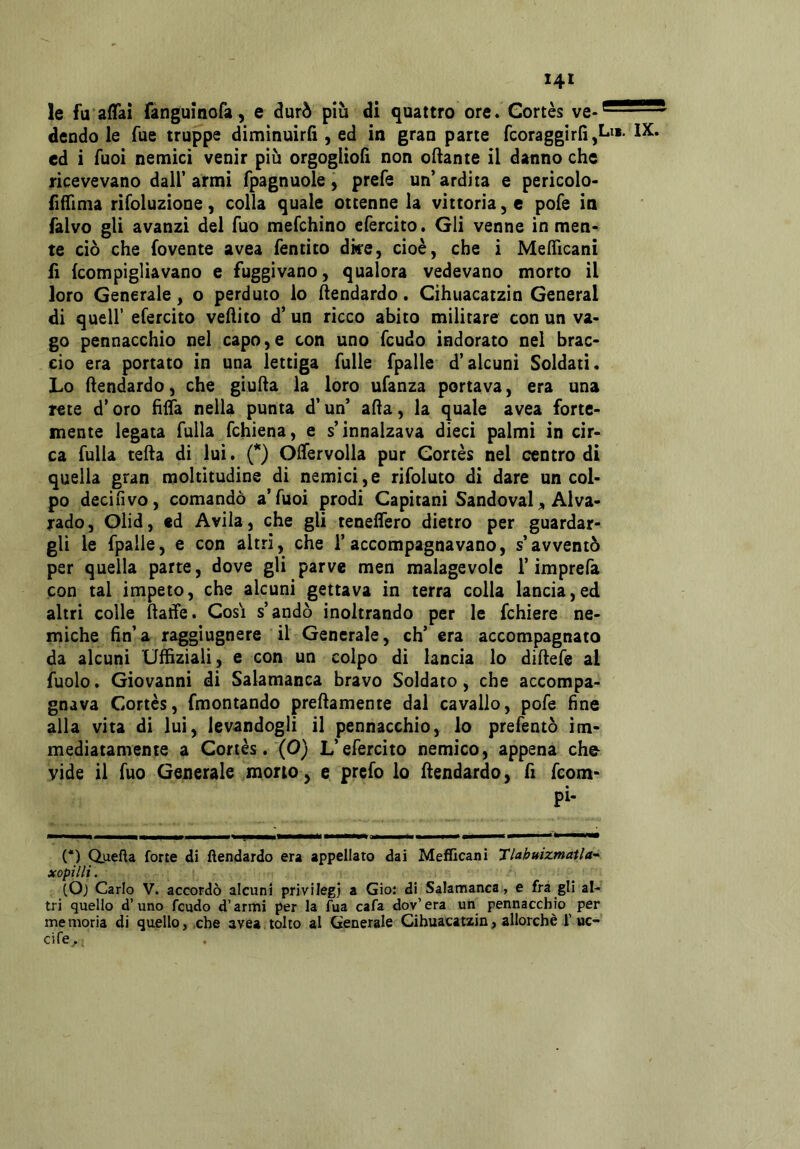 le fu affai fànguinofa, e durò più di quattro ore. Gortès ve- dendole Tue truppe diminuirli, ed in gran parte fcoraggirli,! ed i Tuoi nemici venir più orgoglioli non oliante il danno che ricevevano dall’armi fpagnuole, prefe un’ardita e pericolo- liffima rifoluzione, colla quale ottenne la vittoria, e pofe in falvo gli avanzi del fuo mefchino efercito. Gli venne in men- te ciò che fovente avea fentito dke, cioè, che i Mefficani fi {compigliavano e fuggivano, qualora vedevano morto il loro Generale, o perduto lo hendardo. Cihuacatzin Generai di queir efercito vehito d’un ricco abito militare con un va- go pennacchio nel capo,e con uno feudo indorato nel brac- cio era portato in una lettiga Tulle fpalle d’alcuni Soldati. Lo hendardo, che giuda la loro ufanza portava, era una rete d’oro fiffa nella punta d’un’ afta, la quale avea forte- mente legata fulla fchiena, e s’innalzava dieci palmi in cir- ca fulla teda di lui. (*) Offervolla pur Gortès nel centro di quella gran moltitudine di nemici,e rifoluto di dare un col- po decifivo, comandò a’Tuoi prodi Capitani Sandoval ^ Alva- rado, Olid, ed Avila, che gli teneffero dietro per guardar- gli le fpalle, e con altri, che l’accompagnavano, s’avventò per quella parte, dove gli parve men malagevole l’imprefa con tal ìmpeto, che alcuni gettava in terra colla lancia,ed altri colle ftatfe. Cosi s’andò inoltrando per le fchiere ne- miche fin’a raggìugnere il Generale, eh’ era accompagnato da alcuni Uffiziali, e con un colpo di lancia lo diftefe al fuolo. Giovanni di Salamanca bravo Soldato, che accompa- gnava Gortès, fmontando preftamente dal cavallo, pofe fine alla vita di lui, levandogli il pennacchio, lo prefentò im- mediatamente a Cortès. (0) L’efercito nemico, appena che vide il fuo Generale mono, e prefo lo ftendardo, fi feom- pi- (*) Q.uefta forte di ftendardo era appellato dai Meflicani Tlahuizmatla’- xopilli. (Oj Carlo V. accordò alcuni privilegi a Gio: di Salamanca, e fra gli al- tri quello d’uno feudo d’armi per la fua cafa dov’era un pennacchio per memoria di quello,,che avea tolto al Generale Cihuacatzin, allorché i’uc- cife.