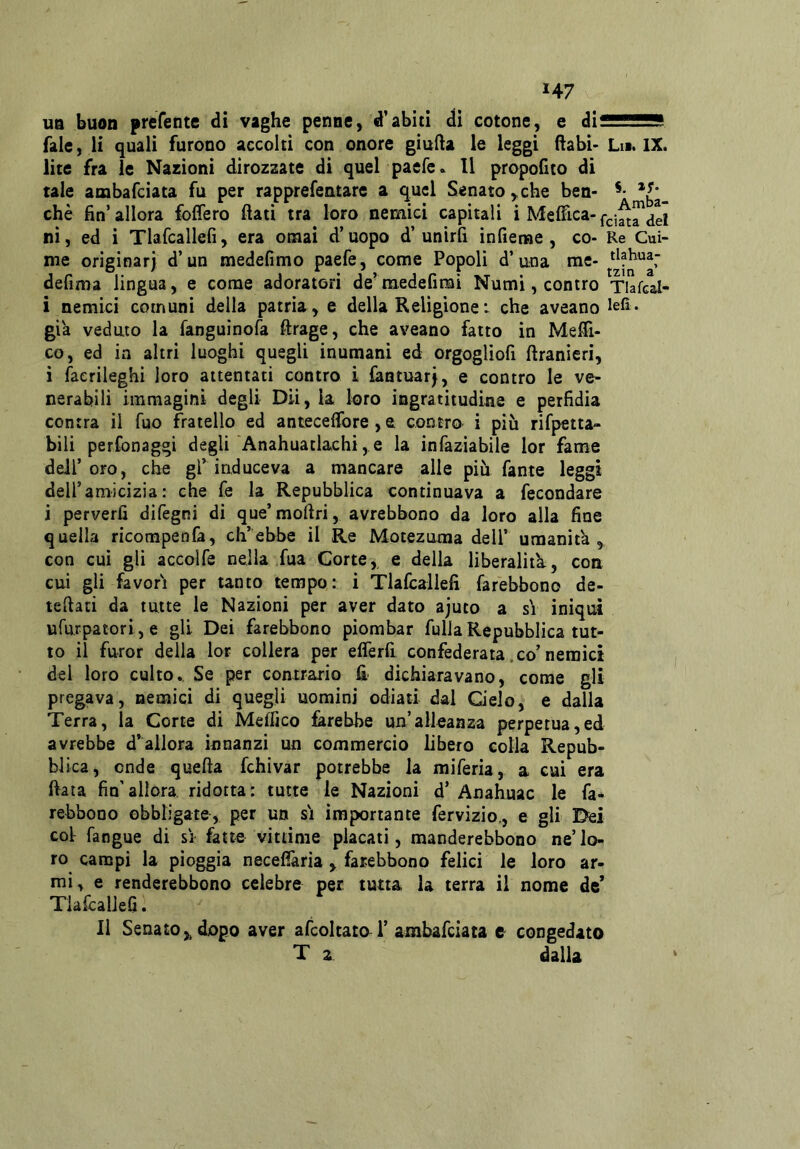 H7 UQ buon preTente di vaghe penne, d'abiti di cotone, e dì^sassSB fale, li quali furono accolti con onore gìufta le leggi flabi- Ln. IX. lite fra le Nazioni dirozzate di quel paefe. Il propofito di tale ambafciata fu per rapprefentarc a quel Senato,,che ben- che fin’ allora foffero fiati tra loro nemici capitali i Medica- ni, ed i Tlafcallefi, era ornai d’uopo d’unirfi infienae , co- Re Cui- me originar) d’un medefimo paefe, come Popoli d’una me- tlahua- defima lingua, e come adoratori de’raedefimi Numi, contro Tiafcal- i nemici comuni della patria, e della Religionei che aveano già veduto la fanguinofa ftrage, che aveano fatto in Medi- co, ed in altri luoghi quegli inumani ed orgogliofi firanieri, i faerileghi loro attentati contro i làntuar), e contro le ve- nerabili immagini degli Dii, la loro ingratitudine e perfidia centra il fuo fratello ed antecefibre , a contro i più rifpetta- bili perfonaggi degli Anahuatlachi, e la infaziabile lor fame deir oro, che gP induce va a mancare alle più fante leggi dell’amicizia: che fe la Repubblica continuava a fecondare i perverfi difegni di que’mofiri, avrebbono da loro alla fine quella ricorapenfa, ch’ebbe il Re Motezuma dell’ umanità, con cui gli accolfe nella fua Corte, e della liberalità:, con cui gli favori per tanto tempo: i Tlafcallefi farebbono de- tefiati da tutte le Nazioni per aver dato ajuto a si iniqui ufurpatori, e gli Dei farebbono piombar fulla Repubblica tut- to il furor della lor collera per elferfi confederata .co’nemici del loro culto.. Se per contrario fi dichiaravano, come gli pregava, nemici di quegli uomini odiati dal Q'elo, e dalla Terra, la Corte di Medico farebbe un’alleanza perpetua,ed avrebbe d’allora innanzi un commercio libero colla Repub- blica, onde quefta fchivar potrebbe la miferia, a cui era fiata fin’allora, ridotta: tutte le Nazioni d* Anahuac le fa- rebbono obbligate, per un si importante fervizio,, e gli Dei coi fangue di sì fatte vittime placati, manderebbono ne’lo- ro campi la pioggia necefiària , farebbono felici le loro ar- mi, e renderebbono celebre per tutta la terra il nome de* Tlafcallefi. Il Senato,, dopo aver afcoltato 1’ ambafciata e congedato T 2 dalla