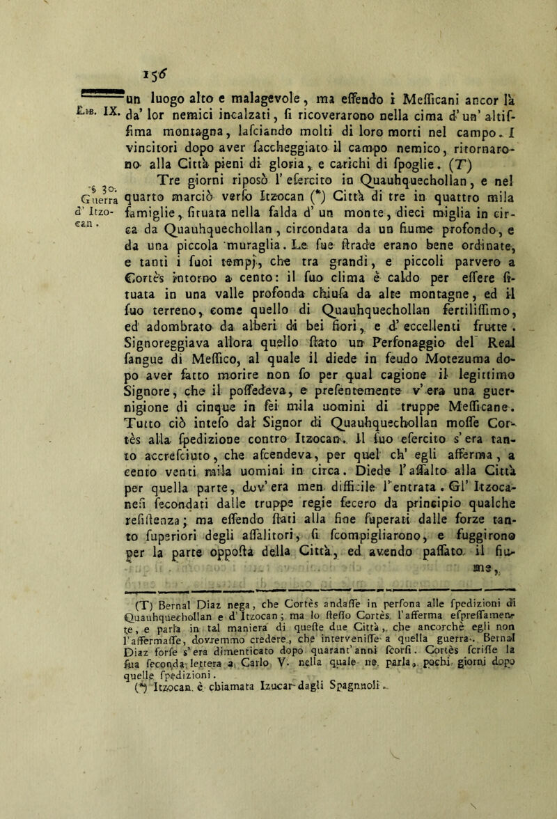 un luogo alto e malagevole, ma elfendo i Mefficani ancor la IX. jor nemici incalzati, fi ricoverarono nella cima d’un’ altif- fima montagna, lafciando molti di loro morti nel campo..! vincitori dopo aver faccheggiato il campo nemico, ritornaro- no- alla Citth pieni di gloria,, e carichi di fpoglie. (T) Tre giorni riposò f eCercito in Q,uauhquechollan, e nel Guerra quarto marciò verfo Itzocan (*) Gittk di tre in quattro mila cl’ Itzo- famiglie,,fituata nella falda d’ un monte, dieci miglia in eir- ea da Quauhquechollan , circondata da un fiume profondo, e da una piccola muraglia. Le fue ftrade erano bene ordinate, e tanti i fuoi tempf, che tra grandi, e piccoli parvero a Cortes intorno a cento: il fuo clima è caldo per effere fi- tuata in una valle profonda chiufa da alte montagne, ed il fuo terrenoy come quello di Quauhquechollan fertiliffimo, ed adombrato da alberi di bei fiori e d’ eccellenti frutte . Signoreggiava allora quello fiato urt Perfonaggio del Reai fangue di Meffico, al quale il diede in feudo Motezuma do- po aver fatto morire non fo per qual cagione il legittimo Signore, che il poffedeva, e prefentemente v’era una guer- nigione di cinque in fèi mila uo^mini di truppe Mefficane. Tutto ciò intefo dal Signor di Quauhquechollan molfe Cor- tès alla fpedizione contro Itzocan. Il fuo efercito s era tan- to accrefciuto, che afcendeva, per quel eh’ egli afferma, a cento venti mila uomini in circa. Diede Tafialto alla Citta per quella parte, dov’era men difficile Tentrata . Gl’Itzoca- nefi fecondati dalle truppe regie fecero da principio qualche refirtenza ; ma effendo fiati alla fine faperati dalle forze tan- to fuperiori degli affalitori, fi fcompigliarono, e fuggirono per la parte oppofià della Citta, ed avendo paffato. il fii> . me,. (T) Bernal Diaz nega, che Cortes andalTe in perfona alle fpedizioni di C)iiauhquechollan ed’Itzocan; ma lo dello Cortes, l’afferma efpreffameiv- te, e parla in tal maniera' di quelle due Città,, che ancorché egli non raffermalTe, dovremmo credere, che intervenilfc'a quella guerra-. Bernal Diaz forfè s’era dimenticato dopo quarant’anni Icorlì. Cortes fcriHe la f«a feconda;lettera a, Carlo V. nella quale ne. parla,,, pochi- gioriu dopo quelle fpedizioni. n Itsocan. è,'chiamata lzuca^ dagli Spagauoli ..