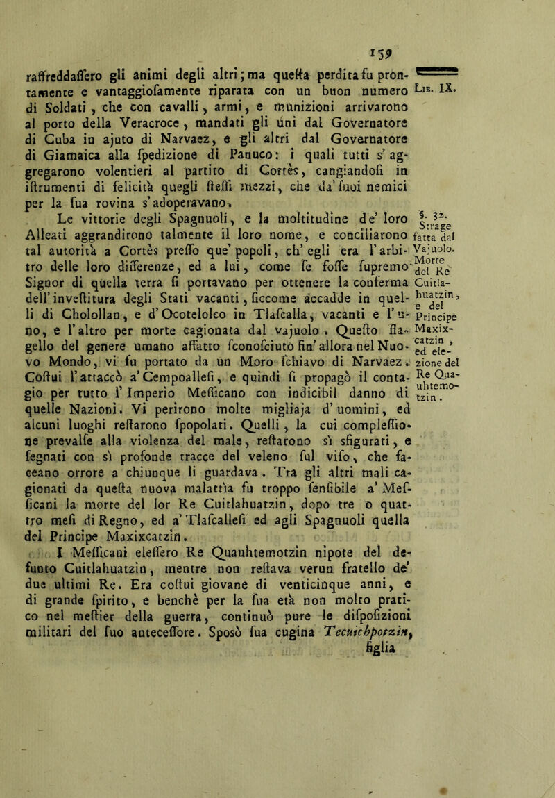 I5P raffrcddaflero gli animi degli altri; ma quetta perdita fu pron- '—■ ' ■■ tamente e vantaggiofamente riparata con un buon numero dì Soldati , che con cavalli, armi, e munizioni arrivarono al porto della Veracroce, mandati gli lini dal Governatore di Cuba io ajuto di Narvaez, e gli altri dal Governatore di Giamaìca alla fpedizione di Panuco: i quali tutti s’ag- gregarono volentieri al partito di Corrès, cangiandofi in iftrumenti di feliciti quegli ftefìl 7uezzi, che da’fuoi nemici per la fua rovina s’adoperavanon Le vittorie degli Spagnuoli, e la moltitudine de’ loro Alleati aggrandirono talmente il loro nome, e conciliarono fatta dal tal autorità a Cortes prelfo que’popoli, ch’egli era l’arbì-Vajuolo. tro delle loro differenze, ed a lui, come fé folTe fupremo* Signor di quella terra fi portavano per ottenere la conferma Cuitla- deli’invefiitura degli Stati vacanti, ficcome accadde in quel- li di Cholollan, e d’Ocotelolco in Tlafcalla, vacanti e l’u- Principe no, e l’altro per morte cagionata dal vajuolo . Quello Ha- Maxix- gello del genere umano affatto fconofciutò fin’alloranelNuo- vo Mondo,, vi fu portato da un Moro fchìavo di Narvaez. zionedel Coftui Tattaccò a’Cempoallefi, e quindi fi propagò il conta- gio per lutto r Imperlo Medicano con ìndicibil danno di ^^in. quelle Nazioni. Vi perirono molte migliaja d’uomini, ed alcuni luoghi redarono fpopolati. Quelli, la cui complelfio- oe prevalfe alla violenza del male, redarono si sfigurati, e fegnati con si profonde tracce del veleno fui vifo, che fa- ceano orrore a chiunque lì guardava. Tra gli altri mali ca- gionati da queda nuova malattia fu troppo fenfibilé a’ Mef- ficani la morte del lor Re Cuitlahuatzin, dopo tre o quat- tro meli di Regno, ed a’Tlafcallefi ed agli Spagnuoli quella dei Principe Maxìxcatzin . I Melficani eleifero Re Quauhtemotzin nipote del de- funto Cuitlahuatzin, mentre non redava verun fratello de’ due ultimi Re. Era cedui giovane di venticinque anni, e di grande fpirito, e benché per la fua età notì molto prati- co nel meftier della guerra, continuò pure le difpofizioni militari del fuo anteceifore. Sposò fua cugina Tecuichpotzìn^