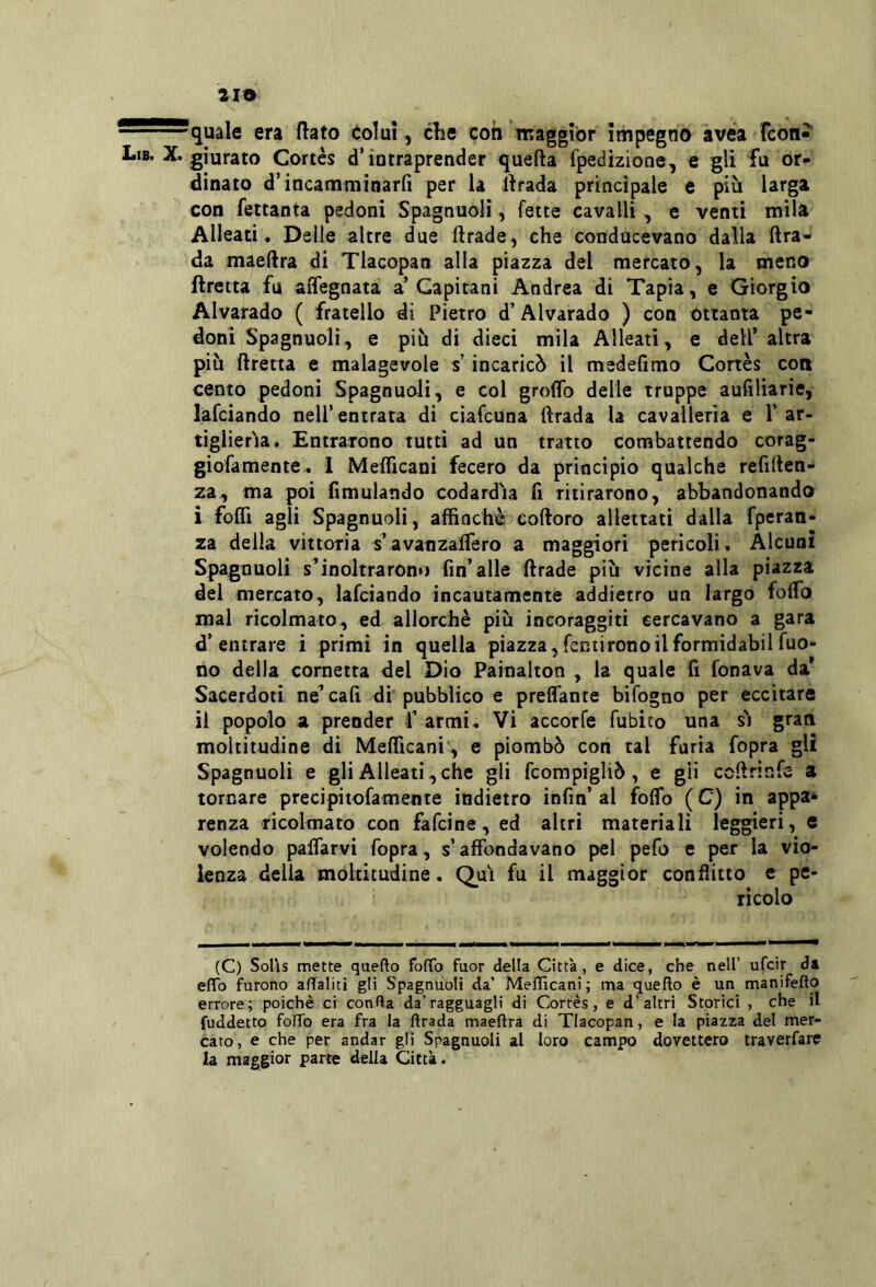 quale era flato colui, clie con maggior impegno avéa Tcon» Lib. X. giurato Cortès d’intraprender quefta fpedizione, e gli fu or- dinato d’incatnminarfi per la llrada principale e più larga con fettanta pedoni Spagnuoli, fette cavalli , e venti mila Alleati . Delle altre due ftrade, che conducevano dalla ftra- da maeftra di Tlacopan alla piazza del mercato, la meno ftretta fu aiTegnatà a’Capitani Andrea di Tapia, e Giorgio Alvarado ( fratello di Pietro d’Alvarado ) con ottanta pe- doni Spagnuoli, e più di dieci mila Alleati, e dell’ altra più ftretta e malagevole s incaricò il medefimo Cortès con cento pedoni Spagnuoli, e col groflb delie truppe aufiliarie, lafciando nell’entrata di ciafcuna ftrada la cavalleria e T ar- tiglieria. Entrarono tutti ad un tratto combattendo corag- giofamente. 1 Mefllcani fecero da principio qualche refiften- za, ma poi fimulando codardia fi ritirarono, abbandonando i fofli agli Spagnuoli, affinchèi coftoro allettati dalla fperan- za della vittoria s’avanzalTero a maggiori pericoli. Alcuni Spagnuoli inoltrarono fin’alle ftrade più vicine alla piazza del mercato, lafciando incautamente addietro un largo folfo mal ricolmato, ed allorché più incoraggiti cercavano a gara d’entrare i primi in quella piazza,fentironoilformidabilfuo- no della cornetta del Dio Painalton , la quale fi fonava da’ Sacerdoti ne^ cali di' pubblico e prelTante bifogno per eccitare il popolo a prender f armi. Vi accorfe fubito una s'i grati moltitudine di MelTicani’, e piombò con tal furia fopra gli Spagnuoli e gli Alleati,che gli fcompigliò, e gii ccftrinfe a tornare precipitofamente indietro infin’al folfo (C) in appa* renza ricolmato con fafcine, ed altri materiali leggieri, e volendo palfarvi fopra, s’affondavano pel pefo e per la vio- lenza delia moltitudine, Q^ui fu il maggior conflitto e pe- ricolo (C) SoUs mette qaefto fofTo fuor della Città, e dice, che nell’ ufcir da elTo furono affaliti gli Spagnuoli da’ Mellìcani ; ma quefto è un manifefto errore; poiché ci confta da’ragguagli di Cortès, e d’altri Storici , che il fuddetto fofTo era fra la Arada maeAra di Tlacopan, e la piazza del mer- cato, e che per andar gli Spagnuoli al loro campo dovettero traverfarc la maggior parte della Città.