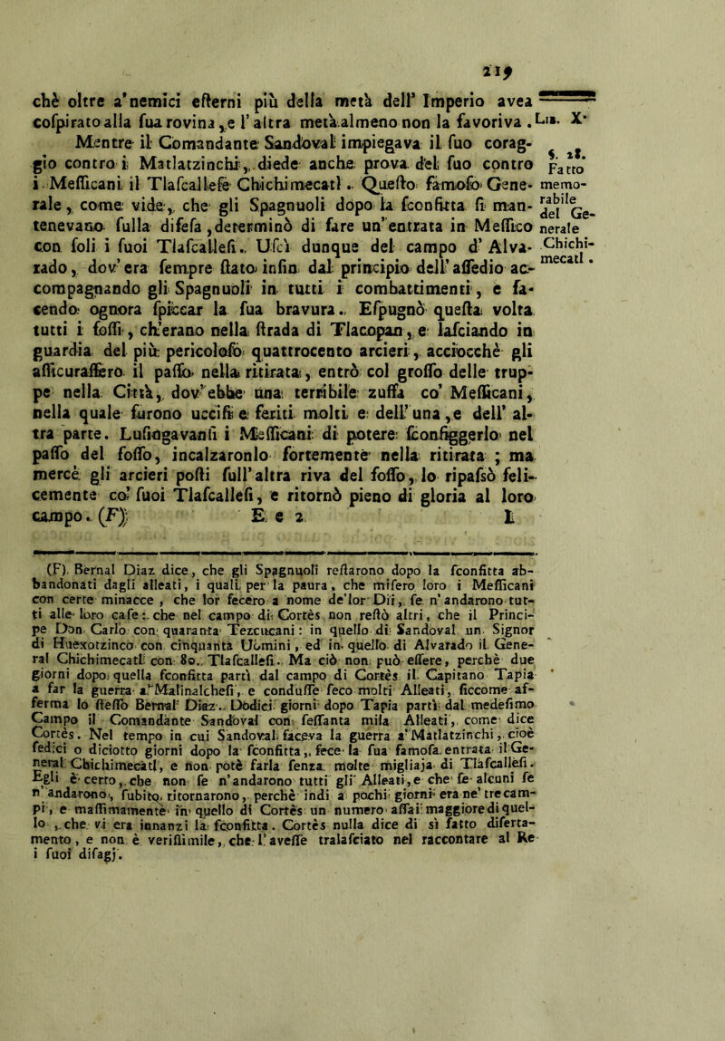 ìlf chè oltre a* nemici cftcrni più delia metà dell* Imperio avea - cofpiratoalla fua rovina T altra merà.almeno non la favoriva M^ntrfr il Comandante Sandoval impiegava il Tuo corag- ^ gìo contra i Matlatzinchi ,,.diede anche prova, d^el fuo contro paJfo i. Mefficani il Tlafcaiiefè Cbichimecatl. Quello^ fàmiofo Gene- memo- rale , come vide^, che gli Spagnuoli dòpo la fconfitta li man- tenevano falla difefa,determinò di fare un’ entrata in MelTico nerale con foli i fuoi TlafcallelìUfci dunque del campo d* Al va- Chìchì- rado, dov era fempre (lato> inlìo dal principio deli* afledio ac- compagnando gH Spagn noli in tutti i combattimenti, è fa* cenda ognora fpiccar la fua bravura .> Efpugnò q^uefta. volta tutti i folTi, eli erano nella (Irada di Tlacopan ,,e; lafciando in guardia del più pericoloso quattrocento arcieri, acciocché gli aflicurailero. il pai]b> nella ritirata, entrò col groflb delle trup- pe nella Cittk,^ dov’ ebbe' ónat terrìbile; zuffa co* Mefì^cani, nella quale furono uccifìi e feriti molti e; dell’ una ,e dell* al- tra parte. Lufingavanii i ^^f^l^ni di potere; fcQn%gerIo> nel paffo del fofTo, incalzaronlo fortemente' nella ritirata ; ma mercè gli arcieri porti full’altra riva del folfo, lo ripafsò feli- cemente co? Tuoi Tlafcallert, e ritornò pieno di gloria al lorO' campo... (F)) E. e 2. t (F), Bernal Diaz dice, che gli Spagnuoli recarono dopo la fconfitta ab- bandonati dagli alleati, i quali per'la paura. che mifero loro i Mefficani con certe minacce , che lor fecero a nome de’lor Dii,, fe n’andarono tut- ti alle-loro cafe i, che nel campo di Cortès non reftò altri , che il Princi- pe Don. Carlo con; quaranta* Tezcucani : in quello di; Sandoval. nn. Signor di Huexotzinco con cinquanta Uomini, ed in^ quello di Alvarado il Gene- ral Chichimecatf con: 80., Tlafcallefi. Ma ciò non; può effere, perchè due giorni dopo.-quella fconfitta partì dal campo di Cortes il Capitano Tapia a far la guerra-a.^Marinalchefi , e condulTe feco molti Alleati, ficcome af- ferma lo ftèfib Bernal' Dia2 .. Doid giorni dopo Tapia partì; dal. medéfimo Campo il Comandante Sandbvaf con; felfanta mila Alleati ,, come- dice Cortes. Nel tempo in cui Sandovalifaceva la guerra a’Matlatzinchi, cioè fedicì o diciotto giorni dopo la fconfitta „ fece-la fua famofa. entrata ilGe- neral; Cbicliimecàtl, e non potè farla fenra: molte migliaja di Tlifcallèlì. E&li è'certo,,che non fe n’andarono tutti gli'Alleati,e che-fe-alcuni fe n andarono*, fubitq* ritornarono, perchè' indi »■ pochi- giorni' era ne’ trecam- pi, e maffìmamente* iii' quello di Cortes: un numero- aflaiimaggiòrediquel- lo ,,che. vi era innanzi là-fconfitta. Cortes nulla dice di sì fatto diferta- mento , e non è veriflìmile,,che.'l!avelTe tralafciato nel raccontare al Re i fuoi difagj.