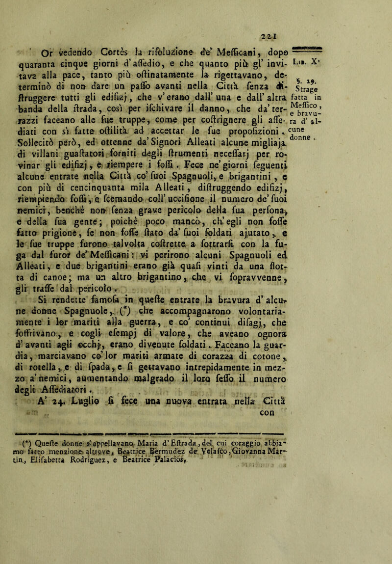 Or vedendo Cortes la rifóluzlone Mefficani, dopo — quaranta cinque giorni d’afledio, e che quanto pitt gl’ invi- Ln. tava alla pace, tanto più ollinatamente la rigettavano, de- ^ ^ terminò di non dare un pafìfo avanti nella Citik fenza <ii- strage ftruggere tutti gli edihz} , che v’erano dall’una e dall’altra, fatta in banda della ilrada, cosi per ifchivare il danno, che «la ter- j razzi faceano alle fue truppe, come per coftrignere gli affé* ra d' diati con si fatte oftilita. ad accettar le fue propofizioni.. Sollecitò però, ed ottenne da’Signori Alleati alcune migliaja di villani guada tori forniti degli ftrnmenti neceflarj per ro- vinar gli cdifìzj, e liempere i folli. Fece ne’giorni feguenù alcune entrate nella Citta co’fuoi Spagnuolj, e brigantini, e con più di cencinquanta mila Alleati, diftruggendo cdilizj, riempiendo folli , è fcemando coll’uccìlìone il numero de’fuoi nemici, benché non fenza grave pericolo della fua perfona, e della fua gente; poiché poco manco, ch’egli non folfe fatto prigione, fe non foife dato da’fuoi Soldati ajntato,. e le fue truppe furono talvolta codrette, a fottrarll con la fu- ga dal furor de' Mefficani : vi perirono alcuni Spagnuoli ed Alleati, e due brigantini erano gik quafi vinti da una flot- ta di canoe; ma un altro brigantino, che vi fopravvenne, gir tralfe dal pericolo » Si rendette famo& in quelle entrate la bravura d’ale ih- ne donne Spagnuole,. 0 che accompagnarono volontaria- mente i lor mariti alla guerra, e co’ continui difagj,, che fbtfrivano, e cogli efempj di valore, che aveano ognora d’ avanti agli ©cch)*, erano divenute foldati. Faceano la guar- dia , marciavano co’ lor mariti armate di corazza di cotone „ di rotella,. e-di rpada,e lì gettavano intrepidamente in mezr zo a’nemici , aumentando, malgrado il loro fedo, il numero degli Affediatiori... A’ 24* Luglio d fece ima nuova entrata nella Citt^ con (*) Quelle donne Ssa'ppellavanp. Maria d’Eftrada,deI;^ cui coraggio abbia- mo facto menzionei alypve. Beatrice Bermudez de Velafeo,Giovanna Mar-- rin., Elifabetta Rodriguez, e Beatrice Palacì6s>