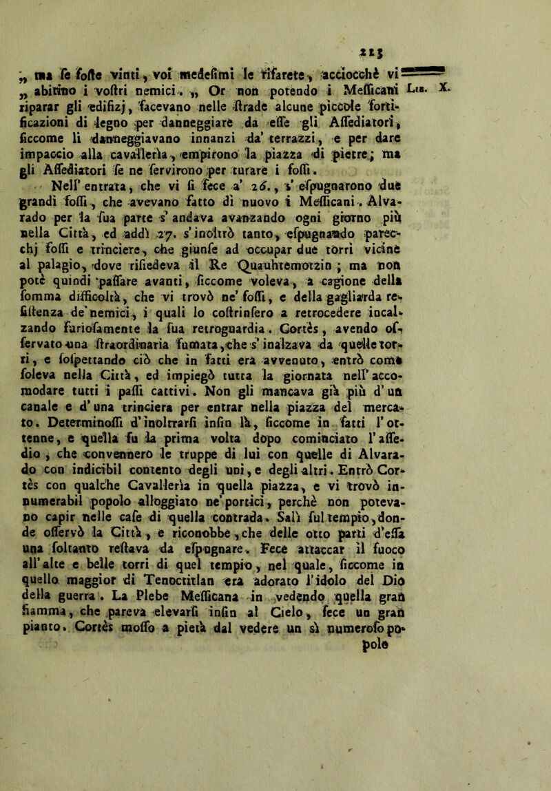 yy abitano i voftri nemici . „ Or non potendo i Mefficani Li». X. riparar gli 'edifìzj, facevano nelle «llrade alcune piccole forti* iicazioni di legno per danneggiare ;dà eHe gli ÀiTediatori, fccome li danneggiavano innanzi da* terrazzi, e per dare impaccio alla cavalleria^ ^empirono la piazza di pietre^ ma gli Àdediatori le ne fervirono per turare i folti . Neir entrata, che vi fi fece a’ ad., V espugnarono due grandi folli , che avevano fatto dì nuovo i Melficani. Alva* rado per la tua parte s* andava avanzando ogni grcfrno pifi nella Citta , ed addi 17. s’inoitr^ tanto,-erpagnando patec- chj folti e tri'ociere, che gmafe ad occupar due torri vicine al palagio^ dove rifiedeva il He Quauhtemotzin ; ma non potè quindi paflare avanti, fìccome voleva, a cagione dellt fomma difficoJtk, che vi trovò ne’folti, c della gagliarda re- filtenza de'nemici.^ i quali lo collrinfero a retrocedere iocaU zando furiofamente la Tua retroguardia . Cortès, avendo of-t fervato<una firaorditiam fumata,the s^ inalzava da qodletor^» ri, e folpettando ciò che in fatti era avvenuto, entrò comi foleva nella Click, ed impiegò tutta la giornata nell’ acco- modare tutti i palli cattivi. Non gli mancava gik piò d’ ua canale e d’una trincierà per entrar nella piazza del merc^r^ to. DeterminoiTi d’molrrarfi ìnfin Ik, ficcome in fatti T ot- tenne, e quella fu la prima volta dopo comindato T alfe- dio , che convennero le truppe di lui con quelle di Àlvara- do con indidbìl contento degli unì , e degli altri * Entrò Cor*^ tès con qualche Cavalleria in quella piazza, e vi ìrovò in^ Dumerabil popolo alloggiato ne’portici , perchè non poteva^ no capir nelle cafe di quella contrada * Sali fui tempio, don- de olfervò la Cittk, e riconobbe, che delle otto parti d’eilà tttia foltanto refiava da elp ugnare . Fece attaccar il fuoco all’alte e belle torri di quel tempio, nel quale, fìccome in quelloi maggior di Tenoctitlan era adorato l’idolo del Dio della guerra. La Plebe Melficana in vedendo quella gran fiamma, che pareva elevar fi infin al Cielo, fece un gran pianto* Cortès molTo a pìetk dal vedere un ù tiumerofbpno