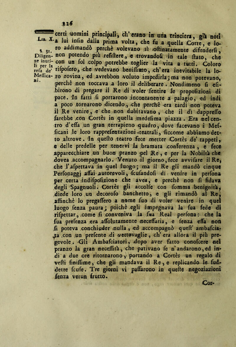 cern uomini principali, eh’erano inr uria trincierà, gili noti «. A-a im jnfin dalla prima volta, che fu a quella Corte, e lo- §. 31. perchè .volevano isì .oftinatamente difenderfi, Diiigen- non potendo più jefiftere,, e trovandofi in tale ftato, che h'pe?u ipotrébbe ^toglier -la vita a tutti. Coloro refa de’ rilpofefo, chc ^vedevano beniflìato, eh’ era inevitabile la lo- Meffica- to ^rovina, ed .avrebbon vvoluto impedirla; ma non potevano, perchè non toccava ,a loro il fdeliberare , Nondimeno fi efi- birono di pregare il Re di voler fentire le propofizioni dì pace. :In fatti fi portarono incontanente a palagio, ed indi a poco tornarono (dicendo^ che perche -era tardi non poteva il Re venire, e che non dubitavano , che il di dappreffo farebbe ^con Coriès in quella rmedefima piazza ^ Era nel cen- tro d’effa un gran terrapieno quadro , dove facevano i Mef- ficani ;le Joro Tapprefentazioni ^teatrali, ficcome abbiamo det- to altrove . In quello teatro fece metter Coriès de’tappeti, e delle predelle per tenervi Ja bramata xonferenza , e fece apparecchiare nn buon pranzo pel Re , e per la Nobiltìi che dovea .accompagnarlo, yenuto il giorno,fece avvifare il Re, che rafpettava in quel fluogo; ma il Re gli mandò cinque Perfonagg) affai autorevoli, fcufandolì di venire in perfona per certa FÌndifpoti.zione che avea, e perchè non fi fidava degli'Spagnuoli. Cortès gli accolfe con fomma benigniti», diede loro no decorofo banchetto, e gli timandò al Re, affinchè Io pregaffero a nome fuo di voler venire in quel luogo fenza paura j poiché .egli Impegnava la fua fede di rifpettar, icomc b .conveniva la faa Reai perfona: chela fua prefenza .era aflbtutamente necelTaria, e fenza efla non lì poteva .conchiuder nulla, ed accompagnò quell’ ambafeiar ^a .con .un prefente .di vettovaglie, ch’era allora il più pre- gevole. <j1ì Ambafeiatori, dopo aver fatto conofeere nel pranzo la gran neceffitk, che pativano fe n’andarono,ed in- di a due ore jitornarono*, portando a Cortes un regalo di velli finiffime, che gli mandava il Re, e replicando le fud- detre feufe. Tre giorni vi palTarono in quelle negoziazioni fenza ver un frutto. Cor