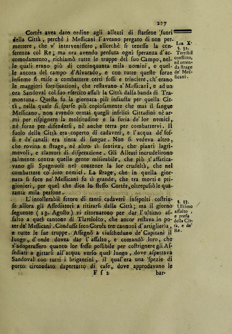 2?7 Cortes avea dato ordine agli alleati di (iarfene '^fuori della Citta, perchè i Meflìcani l'aveano pregato di non per- mettere , che v’ intervenilTero allorché fr tenefle la con- ferenza col Re mar ora avenda perduta ognì^ fperanza d’ac- comodamento, richiamò, tutte le truppe del fuo Campo , nel- le quali erano- piu di cencinqpanta mila uomini', e quel- le ancora del campa d’^Jvaradoy e eoa tutte quelle forze inlìeme fi mife a combattere certi foffi e trinciere, eh’erano le maggiori fortificazioni , che reftavano-a’MielTicani, e ad uni ora; Sandoval colfuo efercito afifaiV la Citta dalla banda di Tra- montana. Quella fu la giornata piu: infaullìa per quella Cit- ta ,. nella quale ,fi fparfe piu copiofamente che mai il fangue Meflicano, nonj avenda ormai quegli infelici Cittadini nè ar- mi per rifpignero la moltitudine^ e la- furia de^lor nemici,, nè forze per difenderli, nè- anche terra per combattervi. Il fuolo della Citta, era- coperto di cadaveri, e l’acqua àq fof- lì; e de’canali era tinta di fangue . Noa fij vedeva altro, che rovina e llrage,. nè altra si: fentiva, che' pianti* lagri- mevoli ,. e clamori di dilperazione v Gli Alleati incrudelirono talmente cónirat quella gente milerabile*,. che più; / affatica- vano gli Spagnuolr nei contener la lor crudeltà,, che nel combattere co’doro nemici. La- llrage', che ia quella gior- nata Ili fece pe’ Meffìcani fu sì grande*, che tra morti e pri- gionieri, per quel che dice la (leiTo Cortèi,pltrepafsò le qua- ranta mila-perfone.- L’intollerabil fetore di; tanti; cadàveri infépolti coflrim fè allora gli Afiediatori a ritirarli^ dàlia Città;, ma il giorno feguenie ( 13.. Agoll'o)\vi ritornarono' per dar l’ultimo- af- falto a quei cantone di Tlarelolco, che ancor rellava in; po- ter de’ Mefilcani. CóndulTe feco Cortèi tre cannoni d’ artiglieria,, e tutte le fue truppe .- Afiegnò' a ciafeheduno de’Capitani il luogo d’onde dòvea; dar i’aflalto,- e* comandò.- loro, che s’àdòperalfero quanto lor folTe* poffibile per collrignere gli Af- fediati' a- gittarfi all’àcqua verfo quel luogo dove- afpeitava Sandoval con- tutti; i brigantini ,, ili quafèra una Tpezie di porta circondata dapertuttq di cafe,, dove .'approdavano le F f a. bar- Ut. X- §. 32. TerribiI conflitto, ed orren- da ftrage de’ Mef- ficani. §. 33- Ultimo alTalto , e prefa della Cit-. tà, e de’ Re.