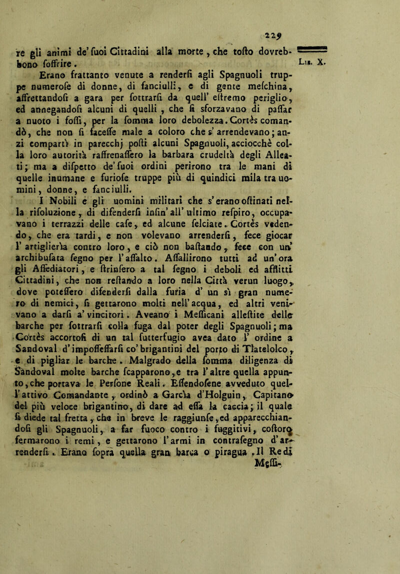 21^ re gli animi de’Tuoi Clttadim alla mofte , che tofto dovreb* bona fofFrire. Erano frattanto venute a renderà agli Spagnuoli trup- pe numerofe di donne, di fanciulli, e di gente mefchina, affrettandoli a gara per fottrarfi da quell’ eltremo periglio , ed annegandofi alcuni di quelli , che fi sforzavano di paffar a nuoto i fofU, per la fomma loro debolezza »Cortès coman- dò, che non fi faceffe male a coloro che s arrendevano ; an- zi comparti in parecchj podi alcuni Spagnuoli, acciocché col- la loro autorità raffrenaffero la barbara crudeltà degli Allea- ti; ma a dirpetto de’Tuoi ordini perirono tra le mani di quelle inumane e furiofe truppe piu di quindici mila tra uo- mini, donne, e fanciulli. I Nobili e gli uomini militari che s’erano ofiinati nel- la rifoluzione , di difenderli infin’all’ultimo refpiro, occupa- vano i terrazzi delle cafe, ed alcune felciate Cortes veden- do , che era tardi, e non volevano arrenderli, fece giocar r artiglieria contro loro, e ciò non bafiando , fece con un archibufata fegno per l’alfalto. Alfallirono tutti ad un’ora gli Alìèdiatori, e ftrinfero a tal fegno i deboli ed afflitti Cittadini, che non reflando a loro nella Città verun luogo,, dove potefiero difenderfi dalla furia d’ un si gran nume- ro di nemici, li geturono molti nell’acqua, ed altri veni- vano a darli a’ vincitori. Aveano' ì Meflìcani alleflite delle* barche per fottrarfi colla fuga dal poter degli Spagnuoli ; ma • Co'rtés accortoli di un tal futterfugio avea dato 1’ ordine a Sandoval d’impoflelfarli co’brigantini del porjto dì Tlatelolco , e di pigliar le barche . Malgrado della fomma diligenza di ^ndoval molte barche fcapparon@,e tra l’altre quella appunr to,che portava le Perlbne Reali. Eflendoféne avveduto quel- l’attivo Comandante ,, ordinò a Garcia d’Holguin,, Capitano> del più veloce brigantino, di dare ad eifa k caccia; il quale fi diede tal fretta, che in breve le raggiunfe, ed apparecchian- dofi gli Spagnuoli,. a far fuoco contro i fuggitivi, coftor^ fe.rmarono i remi, e gettarono l’armi in contrafègno d’ar- renderfi.. Erano foprà quella gran barca o piragua Redi