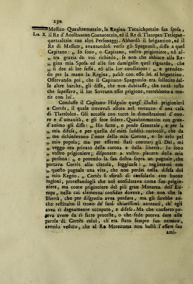 Quauhtemotzitr, la Regina: Tecuichpotzin fua fpofa , Lii. X, il Re drAcolhuacan Goanacotzin, ed ilRe dlTlacopan Tetlepan- quetzaltzin con altri Perfonaggj..Abbordò il brigantino,ed il Re di Medico avanzandofi; verfo gli Spagnuolij difTe a quel Capitano:: „ I® fono, o Capitano, voftro prigioniere, nè al- „ tra grazia da. voi richiedo,, fe non che: abbiate alla Re- gina mia. Spofa^ ed alle fue. damigelle quel' riguardo, che fi dee* al lor fedo, ed- alla lor condizione: c- prcndcn-^ do per la mano la Regina,, pafsò com edb^lel al brigantino. OiTervando. poi,, che il Capitano^ Spagnuolo era^ follecito del- le altre- barche,, gli dide,, che- noni dubitade, che. tutti torto che fapcdero,. il lor. Sovrana effer prigione ,.verrebbono a mo- rir eoa lui'o, Condude il Capitano' Hblguim quegl! illuftrì« prigionieri a; Cortes, il quale, trovavad. allora nel terrazzo d' una cala di Tlatelolco.. Gli accolfe coa> tutte.^ le. dimortrazioni d’ ono- re e: d! umanità,, e gli fece- federe. Quauhtemotzin; con gran- d’animo gli. dide:; Ho fatto ,, o prode: Generale , e per la mia. difefa,, e per quelia^ de! miei fudditl tuttociò ,. che da me- richiedevana l’ onor della' mia Corona, e^ lo zelo pel „ mìo popolo;, mai per ederml rtatr centrar) gli Dei, mi veggo ora privato, della^ corona: e; della, libertà. Io fono ■„ voftro prigioniere ;; dìfponete m voftro- piacere: della mia perfona : „ e- ponenda la fua delirai fopra un; pugnale ,che portava Cortes, allat cintolafoggiunfe „> toglietemi con „,querto' pugnale una. vita, che non perdei nella* difefa del mio. Regno.. Cortes fiv sforzò* di confolarlo con buone ragioni, protertandogll che noi eondderava come fuo prigio- niere, ma; come prigioniere del piu gran Monarca dell’Eu- ropa,, nella cui: clènìiènza condeiar doveva,, che non che la libertà, che per difgrazia avea perduta,. ma gli farebbe an- che rertituita. il trono* de^ fuoi. chiaridìmi antenatieh’ egli avea* sài degnamente occupato, e dìfefò. Ma. che confòrto po- levai avere da si; fatte proterte, a che fede poteva dare alle parole di Còrtès. colui, ch’era. ftato> fempre fuo' nemico, avendo/ veduto,,.che al. R^ Mòtezuma non bada ledere fuo ami-