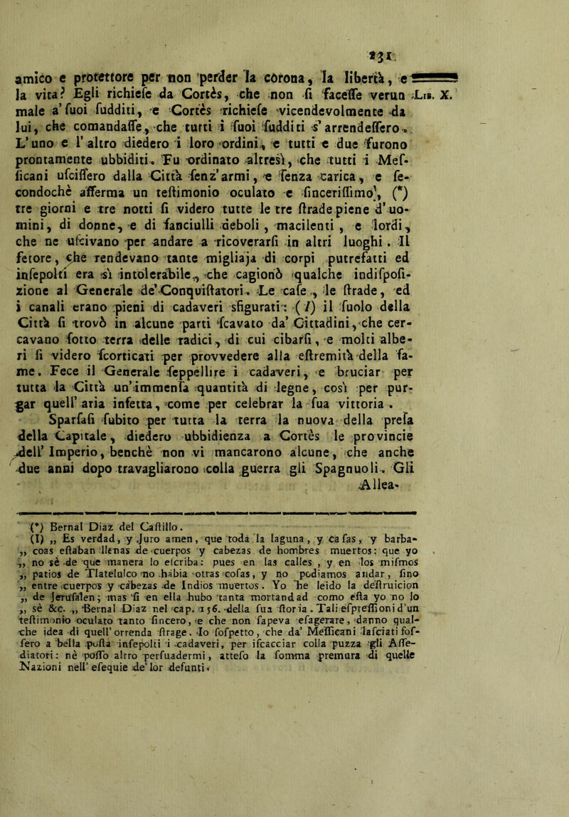 amico e protettore per non perder la corona, la liberti, e^ssES la vita? Egli richiefc da Cortès, che non fi faceffe verno Ei* *. X. male a’Tuoi fudditi, e Cortes ^richiefe ^vicendevolmente «da lui, che comandaìfe, che turti i Cuoi ìfudditi s'arrendelTcro. L’uno e 1’ altro diedero i loro ^ordini, c tutti e due furono prontamente ubbiditi^ Tu ordinato altresì, ^che tutti i Mef- ficaoi ufeiffero dalla Citta fenz armi, e fenza scarica, e fe- condochè afferma un teftimonio oculato -c finceriffimo], (*) tre giorni e tre notti fi videro tutte le tre firade piene d’ uo- mini, di donne, e di fanciulli deboli, macilenti , e lordi, che ne udivano per andare a ricoverarli dn altri luoghi. Il fetore, rendevano tante migliàja di corpi .putrefatti ed inrepoki era ?si intoieràliile,, che cagionò ^qualche indirpofi- zionc al Generale de’Conquiftatori, Le cafe,, le firade, ed i canali erano :pieni di cadaveri sfigurati ; ( /) il fuolo della Citth fi trovò in alcune parti Scavato da’Cittadini , che cer- cavano folto terra ideile radici, ?di cui cibarli, e molti albe- ri fi videro feorticati per provvedere alla efiremitU della fa- me. Fece il Generale Seppellire i cadaveri, e bruciar- per tutta 'la Citta un’Immenra squantita di degne, cosi per pur- gar quell’ aria infetta, come per celebrar la fua vittoria . Sparfafi fubito per tutta la terra la nuova della prefa della Opitale, diedero ubbidienza a Cortes le provincie ^ell’Imperio, benché non vi mancarono alcune, 'che anche ' due anni dopo travagliarono colla guerra gli Spagnuoli. Gli ^Allea- «■MaMMav* (*) Berna! Diaz del Caftillo. (I) „ Es verdad, y Juro amen, que roda la laguna, y cafas, y barba- ,, coas eftàban lleTias de «cuerpos y cabezas de hombres muertos: que yo no sè-de que'manera lo elcriba: pues en las calles , y en los mifmos „ patios de Tlatélalco mo hàbia otras «cofas, y no podiamos andar, fino „ entre cuerpos y cabezas-de Indios muertos. Yo ’^he leido la dC'ftruìcion „ de jeru’falen^ mas ‘fi en ella hubo tanta tnortandad corno éfta yo no lo ,, sè &c. „‘Bernal -Diaz nel cap. 156.-della fua fioria .Tali éfpreifionid’un teftimonio oculato tanto fincero, ^e che non fapeva efagerare, 'damo qual- che idea di quell’orrenda ftrage. Io fofpetto, che da’ Mefficani lafciati fof- fero a bella .pofta infepolti 1 -cadaveri, per ifcaceiar colla puzza 'gli Afle- diatori : nè poftb altro perfuadermi, attefo la fomma premura di quelle ^Nazioni nell’efequie ;de’lor defunti^