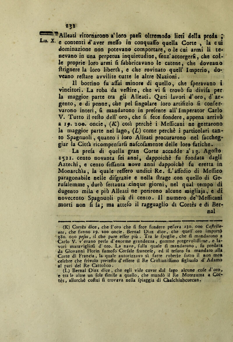 t3i “-Alleati Ticoraaront) a’loro paefi oltremodo lieti della preda e contenti d’aver meflb in conquaflb quella Corte , la cui dominazione non potevano comportare, o le cui armi li te* Bevano in una perpetua inquietudine, fenz’accorgerli, che col- le proprie loro armi fi fabbricavano le catene, che doveano flrignere la loro libertk, e che rovinato quell’ Imperio, do- veano refiare avvilite tutte le altre Nazioni* Il bottino fu afiai minori di quello, che Cperavano i vincitori. La roba da vefiire, die vi fi trovò fu divila per ia maggior parte tra gli Alleati. Quei lavori d’oro, d'ar- gento, e di penne, che pel fingolare loro artifizio fi confer* varono interi, fi mandarono in prefente airimperator Carlo V. Tutto il redo dell’oro, che fi fece fondere, af^ena arrivò a 1^. 200. oncie, (K) cosi perchè i Melficani ne gettarono la maggior parte nel lago, (L) come perchè i particolari tan- • to Spagnuoli, quanto i loro Alleati procurarono nel Taccheg- giar ia Citta ricompenfarfi oafeofamente delle loro fatiche. La prefa di quella gran Corte accadde a’13. Agoflo •1521. cento novanta Tei anni, dappoiché fu fondata dagli Aztechi, e cento fefianca nove anni dappoiché fu eretta in Monarchia, la tonale refiero undici Re. L’afifedio di MelTico paragonabile nelle difgrazie e nella firage con quello di Ge- rufalemme , durò fettanta dnque giorni , nel qual tempo di dugento mila e più Alleaci ne perirono alcune migliaja, e ^di novecento Spagnuoli più di cento. Il numero de’Meflicani morti non fi fa: ma attefo il ragguaglio di Cortès e di Ber- nal (K) Cortès dice, che l’oro che fi fece fondere pefava 000 CafteUa- nos ■, che fanno 19. loo oncie. Bernal Diaz dice, che quell’ oro importi ^580. 000 pefoi t il che pare efler più . Tra le fpoglie, che fi mandarono a Carlo V. v’erano perle d’enorme grandezza, gemme pregevolifiìine, e la- vori maravigHcjfi d’ oro. La nave, fulla quale fi mandarono , fu predata da Giovanni Florin famofo Corfale francefe, ed il teforo fu mandato alla Corte di Francia, la quale autorizzava sì fatte ruberìe fotto il non meo celebre che frivolo pretefto d'efìTere il Re Criftianiflìmo figliuolo d’Adamo ‘ al pari del Re Cattolico. (L) Bernal Diaz dice, che egli vide cavar dal lafo alcune cofe d’oro, € tra le altre un fole fimiie a quello, che mandò il Re Motezuma a Cor- tès, allorché cofiui fi trovava nella fpiaggia di Cbalchiuhcuecan.