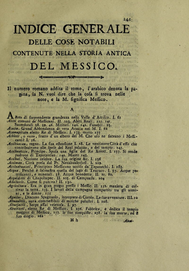 INDICE GENERALE DELLE COSE NOTABILI CONTENUTE NELLA STORIA ANTICA DEL MESSIGOa Il numero romano addita il tomo, Tarabico denota la pa- ^na, la N. vuoi dire che la cofa fi trova nelle note, e la M. fìgnifìca MelTico. A J^^lReto dì forprendente grandezza nella Valle d’Atrifco. I. ^biti comuni de’Mellìcani. IL 113. Abiti Reali, iij. 141. Sacerdotali 38. 39, 4^. Militari. i4Ó‘.‘i4Z. Funebri. 93. ^Acacm. Grand’Abbondanza di vera Acacia nel M. 1. 66 Acamapitxin eletto Re di Meffico. I. 173. morto 177 Achìote , 0 rocm, frutto d’un albero del M. Che ufo ne faceaiio i MelII» cani? I. 56. Acolhuacan, regno. La fua eftenfione I. z8. Le ventinove Città d’elTo che contribuivano alle fpefe del Reai palazzo, e del tempio. 245. Acolhuatzin, Principe. Spofa una figlia del Re Xoiotl. I. 137. Si rende padrone dì Tepotzotlan. 141. Muore 143. Acolhui^ Nazione celebre. La fua origine &c. I. 136 Acolman, Città prefa dal Pr. Nezahualcojotl. L 109. Acolnahuacatl 1 Principino Mefficano uccifo da’Tepanechi. I. 183. Acqua. Perchè è falmaftra quella del lago di Tezcuco. 1. 37. Acque pè-» trificanti, e minerali. 38. Acqua benedetta. II. zi. 80. Acquidottì dì Chapoltepec. IL 203. di Cempoalla. 204 Adulterio. Come fi puniva? IL 130. Agricoltura . Era in gran pregio preflb i Meffic. IL ij2. maniera di col* tivar la terra. 155. I lavori della campagna compartiti tra gli uomi- ni, e le donne.15? Aguilar, Diacono Spagnuolo, interprete di Cortès. Le fue avventure» IILio uova commeftibili dì mofche paluftri. L 108. Ahuejactli, Serpe affai velenofa. I. 97. Abuitzotl, eletto Re di Meflìco. 1. 236. Fabbrica, è dedica il tèmpio maggior di Meifico, 257. le fue conquifte. 258. la fua mortej ed À fuo elogio. 262 H h Ahm^