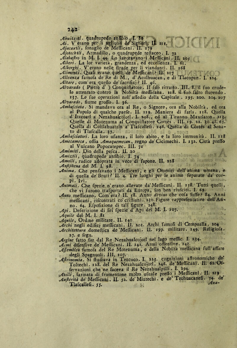 24‘2 Ahuìixoil. qua<!rupede ani5bib.rr.'■ ‘ ■ Ai. V’erano per li tì^ìiu&H dè^SigtiorriT it in. ; Ajacaxtli, fonaglio de’Meilìcani. II. 179 Ajotochtli, Armadillo, o quadrupede teÓaceo. I. 71 Alabajìro in M. 1. ,44;. Lo lavoravano i Mefficani. IL aoj Alberi. La lor varietà, grandezza, ed eccellenza. 1. Alberghi. V’erano nelle, firade j>er li viandanti. II. 168 4/4/zW»f/. Quali erano quelli, de’Mefficani? IL 217 Alleanza famofa de’Re di M., d’Àcolhuacan, e di Tlacopan.' 1. 114. Altare, com'era. quello de’facrifizj ? IL 40. _ Alvarado ( Pietro d’ ) Gonquiftatore. Il fiib ritratto. IH. 8. il fuo crude- le attentato contro la Nobiltà melficaha. 118. il fuo falto flupendo . 137. Le fue operazioni nell’alledio della Capitale . 195. 200. 204.207 Alvarado, fiume grolTo. 1. 36. Atnbafciata. Si mandava ora al Re, o Signore, ora alla Nobiltà, ed ora al Popolo di qualche paefe. IL 119. Maniera di farla. 118. Quella d’Itzcoatl a Nezahualcojotl. I. 208., ed al Tiranno Maxtlaton. 213. Quelle di Motezuma al Gonquiftatore Gortès . IIL.19. 22. 30.48.65. Quella di Cuitlahuatzin a’Tlafcallefi. 146. Quella di Còrtès al Sena- to di Tlafcalla^ 37. Ambafciatori. La loro ufanza, il loro abito, e la loro immunità. IL 118 Amecarneca , olfia Amaquemecan, regno de’Ciclmechi. 1. 132. Città preflTo al 'Vulcano Popocatepec. III. 71 Amimitl, Dio della pefca. 11. 20 Amiztli, quadrupede anfibio. I. 74 Amolli, radice adoprata in véce di fapone. IL 228 Anfiftbena del M. I.' 98. . Anima.. Che penfavano i Mefficani, e gli Otomiti dell’anima umana, e di quella de’Bruti IL 4. Tre luoghi per le anime feparate da’ cor- pi. Ivi,. Animali. Che fpezie. n’erano allevate da’Mefficani. IL 158.'Tutti quelli, che vi furono trafportati da Europa, fon ben riufciti. 1. 69. Anno mefficano. Com’era? IL 58. Anno divino che co(a fofte? 84. Anni mefficani, rifcontrati co’crlftiani., 230.Figure rapprefentative dell’An- no. 64. Efpofizione di tali figure. 248. Api. Deferizione di fei fpezie d’Api del M. 1. 107. Aquile del M. I. .81 ‘ Aquile, Ordine militare. IL 140 ■ Archi negli edifizj mefficani. IL 201. Archi famofi di Cempoàlla. 204 Architettura domeftica de’Melficani. IL 199* militare. 149. Religiofa. 27. e fegu. Argine iax.iQ far dal Re Nezahualcojotl nel lago meffic. 1. 234. Armi difenfive de’Mefficani. il. 141. Armi ofFenfive. 143. AjJ'emblea iamo^a del Re Motezuma, e della Nobiltà mefficana full affare degli Spagnuoli. Ili, 107. ... « • u ^ Afironomia. Si ftudiava in Tezcuco. I. nj. cognizioni aftronomiche de. Toltechi. 128. del Re NezahualcojòtL 246. dè’Mefficani. IL 6i.Of- fervazioni che ne faceva il Re Nezahualpilli • Atolli , iaùna\.a. di frumentone molto ufuale preffo i Mefficani._ IL 219 ^ Aufterìtà de’Mefficani. IL de’Miztecbi. e de’Teohuacanefi. 54- de Tlafcallefi. 55. ; .