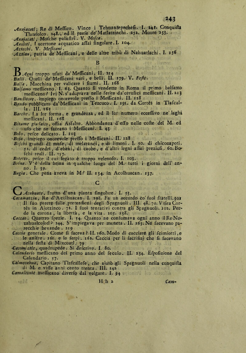 ^xaìacatl: Re di Meffico. Vince i Tehuantepecbefi. I. Conquifta Tlatelolco. 248., ed ^l paefe de’Matlatzinchi. 252. Muore 25,3. , Jlxajacati, Mofche paluftri. V. Mofca. ^ Jlxolotl, [ ucertone acquatico affai {ingoiare. I. 104. Aztechi. V. Mefftcanì. tvt , t 1 • t .r Aztlan, patria de’Mefficani, e delle altre tribù di Nahuatlachi. 1. 156 B Agni troppo ufati da’Meflicanì, II. 214 Balli, duelli de’Mefficani vari, e belli. IL 179. V. Fejle. Bai fa , Macchina per valicare i iìumi. IL 168 Balfamo mefficano. 1. 63. Quanto fi vendette in Roma il primo_ balfamo medicano? Ivi N.s’adoprava nelle ferite da’cerufici mefficani. IL213 Banditofe ,■ impiegò onorevole preffo i Mellicani. IL 128 Bando pubblicato da’Mefficani in Tezcuco. L 191. da Cortès in Tlafcal- la . IH. 16? ,, ,. Barche. La lor forma, e grandezza, ed il lor numero ecceffivo ne laghi mefificani. IL 168 Bitume giudaico, Asfalto. Abbondanza d’effo nelle code del M. ed ufo che ne faceano i Mefficani'. 1. 43 ' Bolo, pefce delicato. 1. 103 . ■Bcja, impiego onorevole preffo i Melfitani. IL 128 Bojchi grandi di mnfe, di melaranci, e di limoni. I. 50. di chicozapoti. SI. di cedri, d’ebani, di caobe, e d’altri legni affai preziofi,. 60. Bo* felli reali. IL rjy. Botetto, pefce il cui fegato è troppo velenofo. 1. 103. Brina. V’è della brina in qualche luogo del M. tutti i giorni dell’ an- no. L 39. Bugìa. Che pena aveva in M? IL 134. in Acolhuacan. 137. C C^Acahuate, frutto d’una pianta fìngolare. 1. 53. Cacamatzin, Re d’Acclhuacan. 1. 298. Fa un accordo co’fuoi fratelli.301 Il fuo parere Culle pretenfìcni degli Spagnuoli. HI. 48. 70. Vifita Cor- tès in Ajotzinco. 72. I fuoi tentativi centra gli Spagnuoli. j02. Per- de la corona, la libertà, e la vita. 105. 138. Caccao. Quattro fpezie. 1. 54. Quanto ne confumava ogni anno ilReNe- zahualcojotl ? 244. S’impiegava per moneta. IL 165. Ne facevano pa- recchie bevande . 219 Caccia generale. Come fi faceva ? IL i^o. Modo di cacciare gli fcimiotti,e le anitre. léi. e le ferpi. 1^2. Caccia per li facrifizj che fi facevano nella fella di Mixcoatl.- 79 €acomiztle, quadrupede. Si deferivo. 1. 80. Calendario mefficano del primo anno del fecole. II. 234. Efpofizione del Calendario. 57. Càlmecahua, Capitano Tlafcallefe , che ajutò .gli Spagnuoli nella conquifta di M. e viffe anni cento trenta. HI. 142 Camaleonte, mefficano diverfo dal volgare. 1. 94 H h 2 Cam^