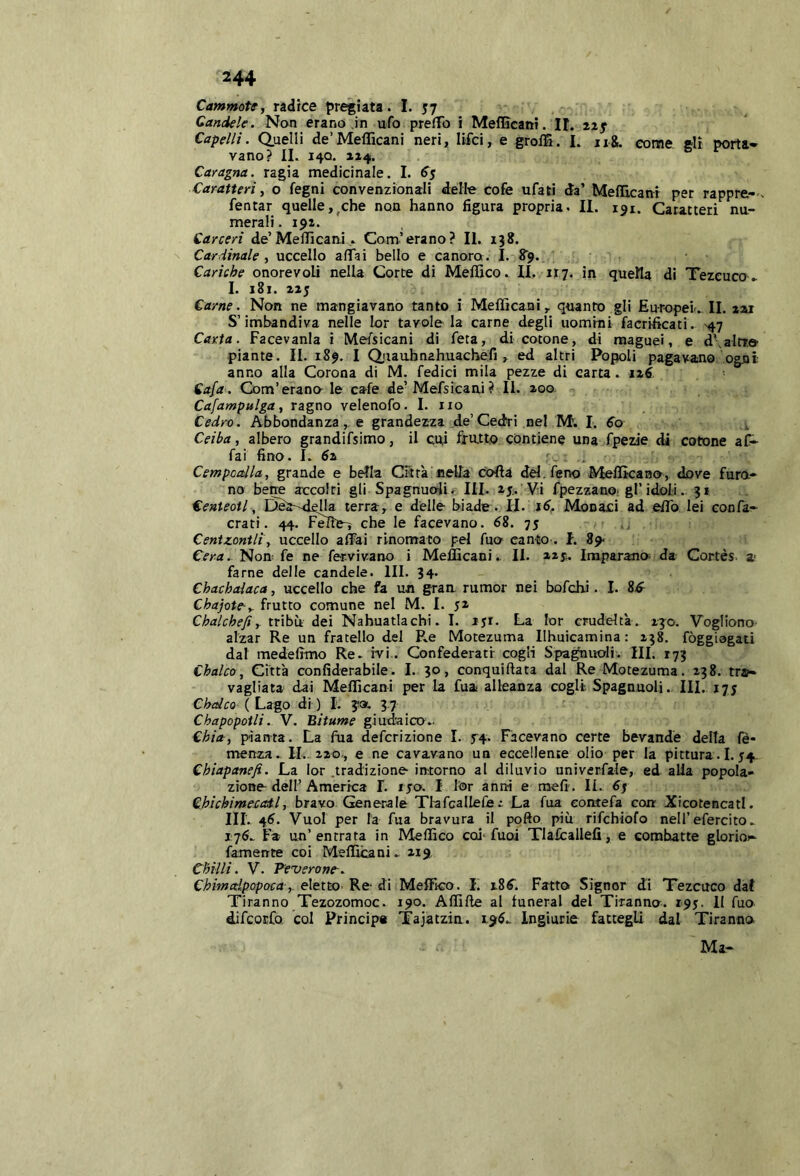 Cammotf, radrce pregiata. I. 57 Candele. Non erano in ufo preffo i Meflìcani. It. Capelli, duelli de’Meflìcani neri, lifci, e grolS. L 11&. come gli porta- vano? IL 14Q. 114. Caragna. ragia medicinale. I. 65 Caratteri, o fegni convenzionali d:elle cofe ufati da’ MefìTicanr per rappre-. Tentar quelle,^che non hanno figura propria. II. 151. Caratteri nu- merali . 191. Carceri de’MeflìcaniCom’erano? II. 138. Cardinale i uccello aflai bello e canoro . I. ^'9. Cariche onorevoli nella Corte di Meflìco. II. 117. in quella di Tezeuco ^ I. 181. 215 Carne. Non ne mangiavano tanto i Meflìcani, quanto gli Europei.. II. aai S’imbandiva nelle lor tavole la carne degli uomini facrificati. ^47 Carta. Facevanla i Mefsicani di feta, di cotone, di raaguei, e d\alrr.& piante. II. 189. I duauhnahuachefi , ed altri Popoli pagavano ogni anno alla Corona di M. Tedici mila pezze di carta. izC Cafa. Com’erano-le cale de’MeTsicani? II. 200. Cafampulga, ragno velenofo. I. no Cedro. Abbondanza , e grandezza de’Cedri nel M. I. 60 Ceiba, albero grandiT$imo, il cui fratto contiene una Tpezie di cotone af- Tai fino. E 6z r, Cempoalla, grande e bella Città nella coflà del. ferro Meflìcaao, dove furo- no bene accolti gli Spagnuoli. III. 25. Vi fpezzano. gl’idoli.. 31 Centeotl, Dea-dkha terra, e delle biade . II. ì6. Monaci ad eflb lei confa- crati. 44. Fefle^ che le facevano. 68. 75 Centzontli, uccello affai rinomato pel Tuo- canto . f. 89< Cera.. Non- Te ne Tervivano i Meflìcani.. II. 225;. Imparano- da Cortes a- farne delle candele. III. 34. Chachalaca, uccello che fa un graa rumor nei bofchi. I. iS Chajote-y frutto comune nel M. I. 52 Chalchefi, tribù dei Nahuatlachi. I. 151. La lor crudeltà . 130. Vogliono alzar Re un fratello del R.e Motezuma Ilhuicamina: 238. fòggiogati dal medefimo Re. ivi. Confederati cogli Spagnoli. III. 173 Chalco, Città confiderabile. I. 30, conquiftata dal Re Motezuma. 238. tra- vagliata dai Meflìcani per la fua alleanza cogli SpagnuoU. III.. 175 Chalco ( Lago di ) L ja. 3 7 Chapopotli. V. Bitume giudaico.- Chia, pianta. La fua defcrizione I. f4. Facevano certe bevande della le* menza. IL. 220-, e ne cavavano un eccellente olio per la pittura . 1.54 Chiapanefi. La lor .tradizione intorno al diluvio univerfale, ed alla popola- zione dell’ America 1. ipò. I tor anni e meli-. li. 6f Chichimecail, bravo Generale Tlafcallefe; La fua eomefa con Xicotencatl. HI. 46. Vuol per la fua bravura il pofto più rifchiofo nell’efercito., 176.. Fa un’entrata in Meflìco ccd'^fuoi Tlafcallelì, e combatte glorio»- famente coi Meflìcani .219 Chini. V. P’euerone-. Cbimalpopoca-eletto- Re di Meflìco. I. 186^ Fattoi Signor di Tezcuco dal Tiranno Tezozomoc. 190. Aflìlìe al fonerai del Tiranno. 195. Il fuo difcotfo. col Principe Tajatzin. 196. Ingiurie fattegli dal Tiranno Ma-