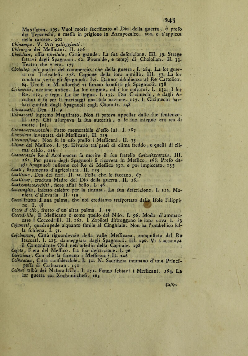 243 Maxtlaton. 199. Vuol morir facrificato al Dio della guerra, è prefo dai Tepanechi, e meflTo in prigione in Azcapozalco. zoo. e &’appicca nella carcere. 202 Chinampa. V. Orti galleggianti. Chirurgia dei Meflìcani. IL 216^ ChololUn, offia Chollulay Città grande. La Aia defcrizione. III. 59. Strage fattavi dagli Spagnuoli. éz. Piramidale tempj di CholoIIan. II. 35. Teatro che v’era. 177 Cholollep più pratici del commercio, che della guerra. I. 284. La lor guer- ra coi Tlafcallefi. 278. Cagione della loro nimiftk. III. 57. La lor condotta verfo gli Spagnuoli. Ivi. Danno ubbidienza al Re Cattolico. 6^4. Uccifi in M. allorché vi furono fconfitti gli Spagnuoli. 138 Cicimechi, nazione antica. La lor origine, ed i lor coÀumi. I. 132. I lor Re. 133, e fegu. La lor lingua. I. 153. Dai Cicimechi, e dagli A- colhui lì fa per li maritaggi una fola nazione. 137. 1 Cicimechi bar- bari confufi dagli Spagnuoli cogli Otomitf. 148 Cihuacoatl, Dea. IL 9 Cihuacoatl fupremo Magiflrato. Non fi poteva appellar dalle fue fentenze. IL 127. Chi ufurpava la fua autorità, o le fue infegne era reo di morte. Ivi. Cihuacuecuenotzm. Fatto memorabile d’eflb lui. 1. 187 Cioccolata inventata dai MelFicani, IL 219 Circuncifione. Non fu in ufo preflb i Mefficani. IL 73 Clima del Meffico. 1. 39. Divario tra’paefi di clima freddo, e quelli di cli- ma caldo. 116 Coanacotzin Re d’Acolhuacan fa morire il fuo fratello Cuicuitzcatzin. IH. 161. Per paura degli Spagnuoli fi ricovera in Meffico. 168. Prefo da- gli Spagnuoli infieme col Re di Meffico 230. e poi impiccato. 233 Coati, ftrumento d’agricoltura. IL 153 Coatlicue, Dea dei fiori. II. 21, Fefta che le faceano. Coatlicue 1 creduta Madre del Dio della guerra. IL 18. Coatzontecoxochitl, fiore affai bello , 1. 46 . Cocciniglia, infetto celebre per la tintura. La fua defcrizione. 1. ir2. Ma- niera d’allevarla. IL iJ9 Cocco frutto d’una palma, che noi crediamo trafportato da^ Ifole Filippi'- ne. I. 48 Cocco d' olio, frutto d’un’altra palma. 1. 59 Coccodrillo, Il Mefficano è come quello del Nilo. I. $6. Modo d’ammaz^ zare i Coccodrilli. IL 162. I Zopiloti diftruggono le loro uova 1. 85 Cojametl, quadrupede alquanto fimile al Cinghiale. Non ha l’orabellico fol- la fchiena. I. 71. Cejohftacan, Citt'n riguardevole della valle Meffieana, conquifiata dal Re Itzcoatl. 1. 225. danneggiata dagli Spagnuoli. III. 190. Vi s’accampa il Comandante Olid nell’affedio della Capitale. 19^ Copte, Fiera del Meffico. La fua defcrizione. L 76 Colezione. Con che la faceano i Mefficani ? IL 22,6 Colbuacan, Città confiderabile. L 30, N.. Sacrifizio inumano d’ima Prìnct- peffa di CcJhuaean .171 Coikui tribù dei Nabuatlarifi. 1. 151. Fanno fchiavi i Meflìcani. 1^4. Lar lor guerra coi Xocbimilcbefi,. 167