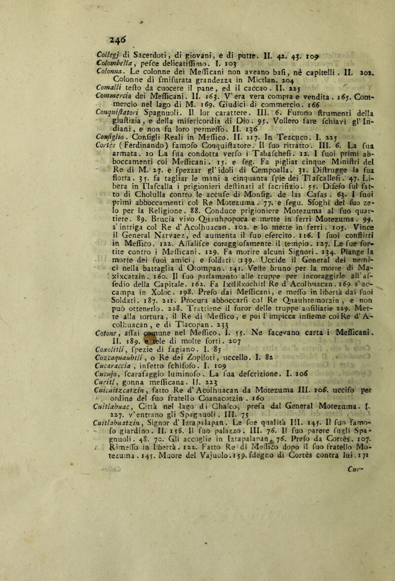 Collegi di Sacerdoti, di giovani, e di putte. IL 42. 45. 10^ Colombella, pefce delicatiflìnio. I. 103 Colonna. Le colonne dei Meflìcani non aveano bali, nè capitelli . II. 202. Colonne di fmifurata grandezza in Micclan. 204 Comalli tefto da cuocere il pane, ed il caccao. IL 225 Commercia dei Mefficani. IL 16^. V’era vera compra e vendita. 165. Com- mercio nel lago di M. 169. Giudici di commercio. 166 Conciniftatori Spagnuoli. Il lor carattere. Ili, Furono ftrumenti della • , giuftizia, e della mifericordia di Dio. 95. Vollero fare fchiavi gl’in- diani, e non. fu loro perme/To. IL 13^ Configlio. Configli Reali in MelTico. IL 117. In Tezcuco. 1. 225 Cortes (Ferdinando) famofo Conquifiatore. Il fuo ritratto. III. 6. La fua armata, io La fua condotta verfo i Tabafchefi. 12. I fuoi primi ab- boccamenti coi Mefficani. 15. e feg. Fa pigliar cinque Miniflri del Re di M. 27. e fpezzar gl’idoli di Cempoalla. 31. Diftrugge la fua flotta. 3y. fa tagliar le mani a cinquanta fpie dei Tlafcallefi. 47. Li- bera in Tlafcalla i prigionieri deflinati al facrifizio. 55. Difefo fui fat- to di Cholulla contro le accufe di Monfig. de las Cafas . 63. I fuoi primi abboccamenti col Re Motezuma- 77. e fegu. Sfoghi del fuo ze- lo per la Religione. 88. Conduce prigioniere Motezuma al fuo quar- tiere. 89. Brucia vivo Qjuauhpopoca e mette in ferri Motezuma. 99. s’intriga col Re d’Acoihuacan . 102. e lo mette in ferri. 105. Vince il General Narvaez, ed aumenta il fuo efercito. 116. I fuoi conflitti in Meflico. 122, AlTalifce coraggiofamente il tempio.. 127. Le fue for- tite contro i Mefficani. 129. Fa morire alcuni Signori. 134. Piange la morte dei fuoi amici, e foldati. 1139. Uccide il General dei nemi- ci nella battaglia d’Otompan. 141. Vede bruno per la morte di Ma- .xixcatzin. i^o. Il fuo parlamento alle truppe per incoraggirle aH’af- fedio della Capitale. 1^2. Fa Ixtlilxochicl Re d’Acoihuacan. 169. s’ac- campa in Xoloc. 198. Prefo dai Mefficani, e mefib in libertà dai fuoi Soldati. 187. 211. Procura abboccarli col Re Quauhtemotzin , e non può ottenerlo. 228. Trattiene il furor delle truppe aufiliarie 229. Met- te alla tortura, il Re di .Meffico, e poi l’impicca infieme coi Re d’A- coll'.uacan, e di Tlacopan. 233 Cotone, aliai oij^une nel Meffico. I. 55- Ne facevano carta i Mefficani. 11. 189. te^le di molte forti. 207 Coxolitli, fpezie di fagiano. I. 85 Cozcaquanhtli, o Re dei Zopiloti, uccello. I. 82 Cucaraccia , infetto fchifofo. 1. 109 Cuccio, fcarafaggio luminofo . La fua defcrizione. 1. 106 Cuciti, gonna mefficana. 11. 223 Cuicuitzcatzin, fatto Re d’Acoihuacan da Motezuma III. J06. uccifo per ordine del fuo fratello Coanacotzin . i5o Cuitlahuac, Città nel lago di Ghalco, prefa dal General Motezuma. [. 227. v’entrano gli Spagnuoli . III. 75 Cuitlabuatzin, Signor d’Iztapalapan. Le fue qualità III. 145. Il fuo famo- fo giardino. II. i<;6. Il fuo palazzo. IIL qé. Il fuo parere fiigli Spa- gnuoli. 48. 70. Gli accoglie in [ztapalanan^j. 7^. Prefo da Corcès. 107. i Rimeflo in I.bertà. 122. Fatto Re di Meffico dopo il fuo fratello Mo- tezuma . 14J. Muore del Vajuolo. 159. fdeg no di Cortès con tra lui. 171 Cur-