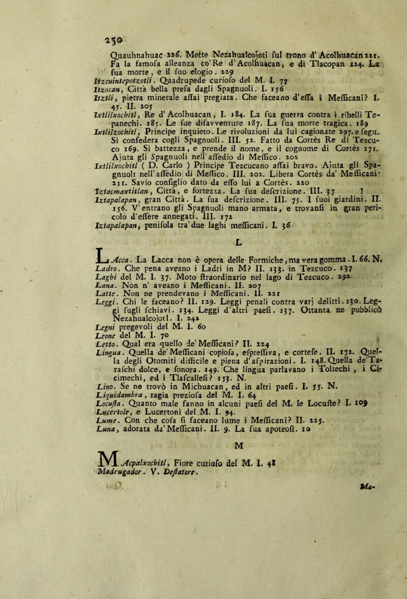Quauhnahuac Mette Nezahualcojoti fui trono d’Acoihuacaniii, Fa la famofa alleanza co’Re d’Acolhuacan, e di Tlacopan ai-f. La fua morte, e il filo elogio. lizcuintepotzotli. Quadrupede curiofo del M. I. 77 Itzocan, Città bella prefa dagli Spagnuoli. 1. 156 Itztli, pietra minerale affai pregiata. Che faceano d’effa i Meflìcani? L 45. IL ao5 Ixtlìlxochitl, Re d’Acolhuacan, 1. 184. La fua guerra contra i ribelli Te- panechi. 185. Le fue difavventure 187. La fua morte tragica. 189 Jxtlilzocbitl, Principe inquieto. Le rivoluzioni da lui cagionate 197.efegu. Si confedera cogli Spagnuoli. III. ji. Fatto da Cortès Re di Tezcu- co 169. Si battezza, e prende il nome, e il cognome di Cortès 171. Ajuta gli Spagnuoli neU’affedio di Meffico. zoz Ixtlilxochitl ( D. Carlo ) Principe Tezcucano affai bravo. Ajuta gli Spa- gnuoli neU’affedio di Meffico. III. zoz. Libera Cortès da’ Meflìcani* zrr. Savio conlìglio dato da effo lui a Cortès. zzo 'Iztacmaxtitlan i Città, e fortezza. La fua defcrizione. III. 37 3 Iztapalapan, gran Città. La fua defcrizione. III. 75. 1 fuoi giardini. II. 15^. V’entrano gli Spagnuoli mano armata, e trovanfi in gran peri- colo d’effere annegati. III. 17Z Iztapalapan, penifola tra’due laghi meflìcani. I. 36 L T j.Arra. La Lacca non è opera delle Formiche, ma vera gomma. 1.55. N, Ladro. Che pena aveano i Ladri in M? II. 133. in Tezcuco. 137 Laghi del M. 1. 37. Moto ftraordinario nel lago di Tezcuco. z^* Lana. Non n’ aveano i Meflìcani. II. 207 Latte. Non ne prendevano i Meflìcani. II. zzi Leggi. Chi le faceano? II. 1Z9. Leggi penali contra varj delitti. 130. Leg- gi fugli fchiavi. 134. Leggi d’altri paefi. 137. Ottanta ne pubblicò Nezahualcojoti. I. 242 Legni pregevoli del M. 1. 5o Leone del M. L 70 - ^ Letto. Qual era quello de’Meflìcani? II. 224 Lingua. Quella de’Meflìcani copiofa, efpreflìva, e cortefe. IL 172. Quel- la degli Otomiti diffìcile e piena d’afpirazioni. L 148. Quella de’Ta- rafchi dolce, e fonora. 149. Che lingua parlavano i Toltechi , i Ci- cimechi, ed i Tlafcallefi? 153. N. Lino. Se ne trovò in Michuacan, ed in altri paefi. I. $$. N. Liquidambra, ragia preziofa del M. 1. 64 Locufta. Quanto male fanno in alcuni paefi del M. le Locufte? L 109 Lucertole, e Lucertoni del M. 1. 94. Lume. Con che cofa fi faceano lume i Meflìcani? IL 225. Luna, adorata da’Meflìcani. II. 9. La fua apoteofi. io M M jlcpalxochitl, Fiore curiofo del M. 1. 48 Madrugador, V. Delatore . ■ - Ma-