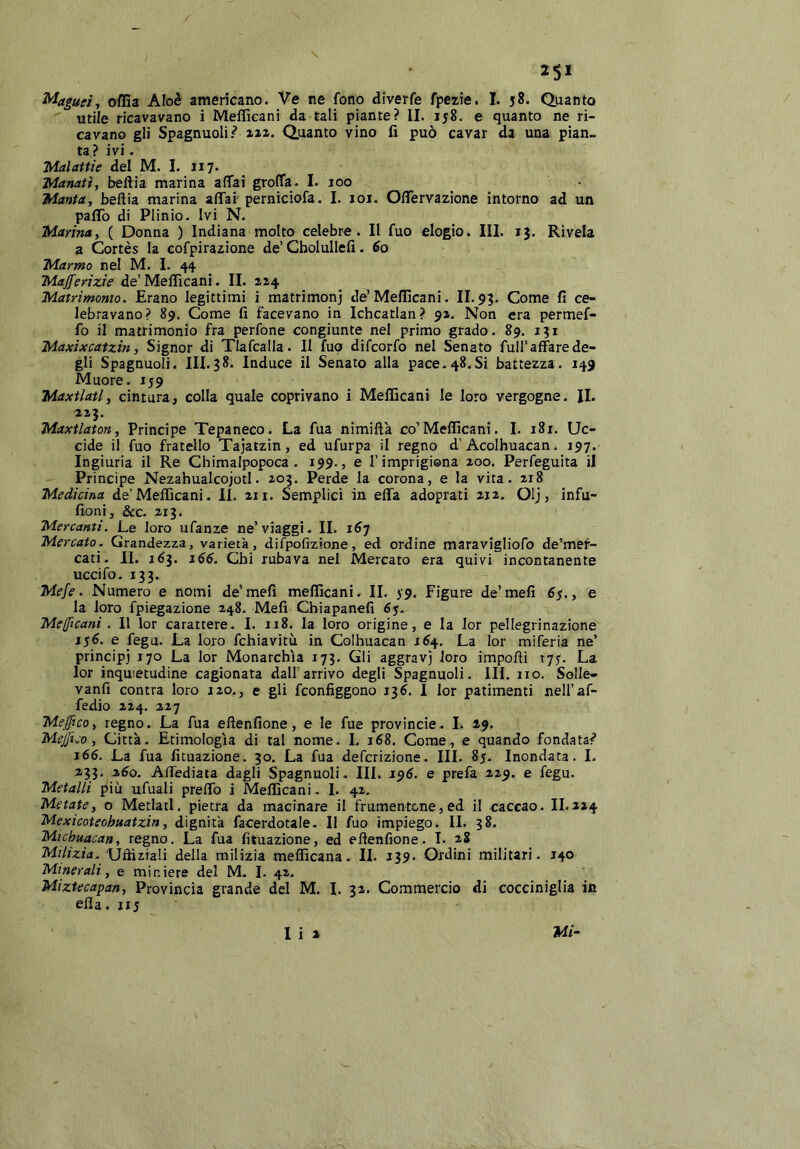 25* Magud^ offia Aloè americano. Ve ne fono diverfe fpezie. I. 58. Quanto utile ricavavano i Mefficani da tali piante? II. 158. e quanto ne ri- cavano gli Spagnuoli.^ xaz. Quanto vino fi può cavar da una pian- ta ? ivi. Malattie del M. I. 117. Mattati, beftia marina aflTai groffa. I. 100 Manta, bellia marina affai' pernicìofa. I. loi. Offervazione intorno ad un paffo di Plinio- Ivi N. Marina, ( Donna ) Indiana molto celebre. II fuo elogio. III. ij. Rivela a Cortes la eofpi razione de’Cholullefi. éo Marmo nel M. 1. 44 Majferizie de’Mefficani. II. 1x4 Matrimonio. Erano legittimi i matrimoni de’Mefficani. II.93. Come fi ce- lebravano? 89. Come fi facevano in Ichcatlan? 91. Non era permef- fo il matrimonio fra perfone congiunte nel primo grado. 89. 131 Maxixcatzin, Signor di Tlafcalla. II fuo difeorfo nel Senato full’affare de- gli Spagnuoli. 111.38. Induce il Senato alla pace.48.Si battezza. 149 Muore. 159 Maxtlatl, cintura, colla quale coprivano i Mefficani le loro vergogne. IL ai3. Maxtlaton, Principe Tepaneco. La fua nimiftà co’Mefficani. I. 181. Uc- cide il fuo fratello Tajatzin, ed ufurpa il regno d’Acolhuacan. 197.’ Ingiuria il Re Chimalpopoca. 199., e l’imprigiona 200. Perfeguita il Principe NezahualcojotI. 203. Perde la corona, e la vita. 218 Medicina de’Mefficani. II. 211. Semplici in effa adoprati 212. Olj, infu- fioni, &c. 213. Mercanti. Le loro ufanze ne’viaggi- II. 1^7 Mercato. Grandezza, varietà, difpofizione, ed ordine maravigliofo de’mef- cati. II. 163. Chi rubava nel Mercato era quivi incontanente uccifo. 133. Mefe. Numero e nomi de’meli mefficani. IL 39. Figure de’meli 6$., e la loro fpiegazione 248- Meli Chiapanefi 6y- Mefficani. Il lor carattere- I. 118. la loro origine, e la lor pellegrinazione 156. e fegu. La loro fchiavitù in Colhuacan 1^4. La lor miferia ne’ principi 170 La lor Monarchia 173. Gli aggravi loro impofii 175. La lor inquietudine cagionata dall’arrivo degli Spagnuoli . III. no. Solle- vanfi contra loro 120., e gli feonfiggono 13^. I lor patimenti nell’af- fedio 224. 227 Meffico, regno. La fua eftenfione, e le fue provincie. L 19. Medico, Città. Etimologìa di tal nome. I. j68. Come, e quando fondata? j66. La fua fituazione. 30. La fua deferizione. IH. 85. Inondata. 1. 233, 2i^o. Affediata dagli Spagnuoli . III. 196. e prefa 229. e fegu. Metalli più ufuali preffo i Mefficani . L 42. Melate, o Merlati. pietra da macinare il frumentone,ed il caccao. IL224 Mexicoteobuatzin, dignità facerdotale- Il fuo impiego- IL 38. Micbuacan, regno. La fua fituazione, ed eftenfione. I. 28 Milizia. Uftìziali della milizia mefficana.. IL 239. Ordini militari- 140 Minerali, e miniere del M- I. 42. Miztecapan, Provincia grande del M. I. 32. Commercio di cocciniglia in efla. nj Mi- I i 2