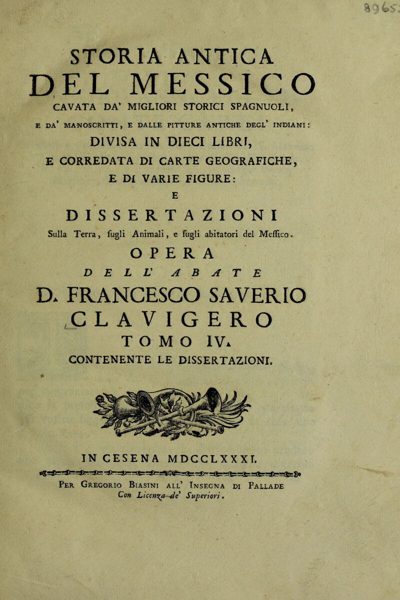 STORIA ANTICA DEL MESSICO CAVATA DA* MIGLIORI STORICI SPAGNUOLI, E DA* MANOSCRITTI, E DALLE PITTURE ANTICHE DEGL* INDIANI ; DIVISA IN DIECI LIBRI, E CORREDATA DI CARTE GEOGRAFICHE, E DI VARIE FIGURE: E DISSERTAZIONI Sulla Terra, fugli Animali, e fugli abitatori del Meflico. OPERA DELL ABATE D. FRANCESCO SAVERIO ^clavigero TOMO IV. CONTENENTE LE DISSERTAZIONI. IN CESENA MDCCLXXXT. Per Gregorio Biasini all’ Insegna di Pallade Con Licenxn-4e Superiori*