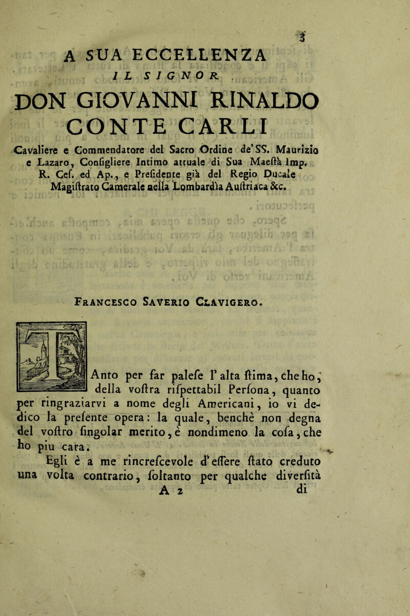 1 A SUA ECCELLENZA IL SIGNOR . don GIOVANNI RINALDO CONTE CARLI Cavaliere e Commendatore del Sacro Ordine de* SS. Maurizio e Lazaro, Configliere Intimo attuale di Sua Maellk Imp. R. Cef. ed Ap., e Prendente gik del Regio Ducale Magiilrato Camerale nella Lombardia AuHriaca &c. Francesco Saverio Clavigero. Anto per far palefe T alta (lima, che ho^ della voftra rifpettabil Pcrfona, quanto per ringraziarvi a nome degli Anrericani, io vi de- dico la prefente opera: la quale, benché non degna del voftro fingolar merito, è nondimeno la cofa, che ho piu cara. Egli è a me rìncrefcevole d'eflere flato creduto una volta contrario, foltanto per qualche diverfiià