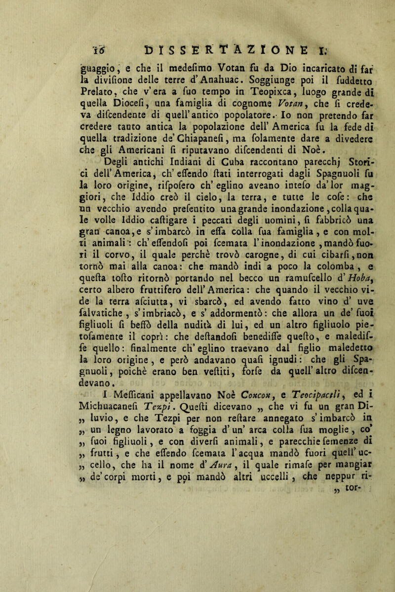 15 t)rSSER;T AZIONE l; guaggio^ e che il medefimo Votati fu da Dio incaricato di far la divifione delle terre d’Anahuac. Soggiunge poi il fuddetto Prelato, che v’era a Tuo tempo in Teopixca, luogo grande di quella Dlocefi, una famiglia di cognome Votarti che fi crede- va difcendente di quell’antico popolatore.- Io non pretendo far credere tanto antica la popolazione dell’ America fu la fede di quella tradizione de’ Chiapanelì, ma folamente dare a divedere che gli Americani (ì riputavano difcendenti di Noè. Degli antichi Indiani di Cuba raccontano parecchj Stori- ci dell’America, eh’effendo ftati interrogati dagli Spagnuoli fu la loro orìgine, rifpofero ch’eglino aveano intefo da’lor mag- giori, che Iddio creò il cielo, la terra, e tutte le cofe: che im vecchio avendo prefentito una grande inondazione , colla qua- le volle Iddio caftigare i peccati degli uomini, fi fabbricò una gran canoa,e s’imbarcò in elTa colla Tua famiglia, e con mol- ti animali : ch’elfendon poi feemata l’inondazione ,mandò fuo- ri il corvo, il quale perchè trovò carogne, di cui cibarfi,non tornò mai alla canoa: che mandò indi a poco la colomba, e quella torto ritornò portando nel becco un ramufcello à'Hoba^ certo albero fruttifero dell’America: che quando il vecchio vi- de la terra afeiutta, vi sbarcò, ed avendo fatto vino d’ uve falvatiche , s’imbriacò, e s’addormentò: che allora un de’fuoi figliuoli fi beffò della nudità di lui, ed un altro figliuolo pie- tofamente il copri: che dertandofi benedilfe quello, e maledif- fe quello: finalmente ch’eglino traevano dal figlio maledetto la loro origine , e però andavano quafi ignudi : che gli Spa- gnuoli, poiché erano ben veftiti, forfè da quell’altro difeen- devano. I Melficani appellavano Noè Coxcoxj e Teocìpactll ^ ed i Michuacanefi Tezpt. Quelli dicevano ,, che vi fu un gran Di- „ luvio, e che Tezpi per non rertare annegato s’imbarcò in „ un legno lavorato a foggia d’ un’ arca colla fua moglie, co* „ fuoi figliuoli, e con diverfi animali, e parecchiefemenze di „ frutti, e che elfendo feemata l’acqua mandò fuori quelfuc- „ cello, che ha il nome d’Aura ^ il quale rimafe per mangiar „ de’corpi morti, e poi mandò altri uccelli, che neppur ri- „ tor-