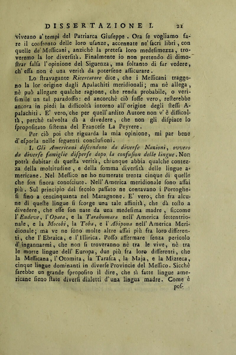 vlveano a* tempi del Patriarca Giufeppe . Ora fe vogliamo fa- re il confronto delle loro ufanze, accennate ne’facri libri, con quelle de’MelTicani, anziché la pretefa loro medefimezza, tro- veremo la lor dìverftt'a. Finalmente io non pretendo di dimo- flrar falfa l’opinione del Siguenza, ma foltanto di far vedere, eh’effa non è una verità da poterfene afllcurare. Lo ftravagante Kicercatore dice , che i MefìTicani traggo- no la lor origine dagli Apalachiti meridionali; ma nè allega, nè può allegare qualche ragione, che renda probabile, o veri- fimile un tal paradolTo: ed ancorché ciò foffe vero, refterebbe ancora in piedi la difficoltà intorno all’origine degli fteffi A- palachiii. E’ vero, che per quell’ardito Autore non v’è difficol- tà , perchè talvolta dà a divedere, che non gli difpiace lo fpropofitato fiftema del Francefe La Peyrere. Per ciò poi che riguarda la mia opinione, mi par bene d’efporla nelle feguenti conclufioni, I. Gli Americani difeendono da diverfe Nazioni^ ovvero da diverfe famiglie difperfe dopo la confufton delle lingue potrà dubitar di quella verità, chiunque abbia qualche contez- za della moltitudine , e della fomma diverfità delle lingue a- merìcane. Nel Meffiep ne ho numerate trenta cinque di quelle che fon finora conofeiute. Nell’America meridionale fono affai più . Sul principio del fecole paffaco ne contavano i Portoghe- fi fino a cencinquanta nel Maragnone. E’ vero, che fra alcu- ne di quelle lingue fi feorge una tale affinità, che dà tolto a divedere, che effe fon nate da una medefima madre, ficcome V Eudeve ^ VOpata^ e la Tarahumara nell’ America fettentrio- nale, e la Mocobì^ la Toba, e X Abipona nell’America Meri» dionale; ma ve ne fono molte altre affai più fra loro differen- ti, che l’Ebraica, e l’illirica. Poffo affermare fenza pericolo à’ingannarmi, che non fi troveranno nè tra le vive, nè tra le morte lingue dell’ Europa, due più fra loro differenti, che la Melficana, l’Otomita, la Tarafca , la Maja, e la Mizteca, cinque lingue dominanti in diverfe Provincie del Meffico. Sicché farebbe un grande fpropofito il dire, che si fatte lingue ame- ricane fieno (late divetfi dialetti d’una lingua madre. Come è