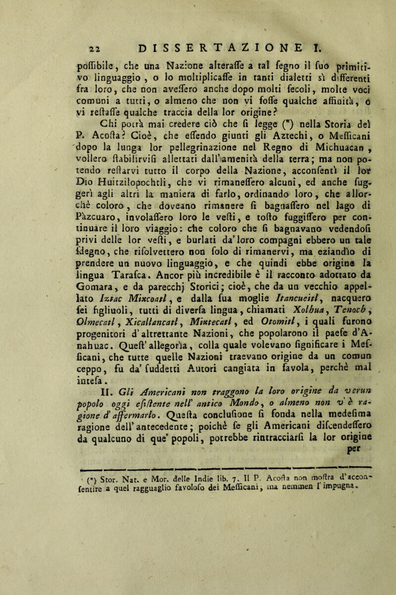 poffibile, che una Nazione alterafle a tal fegno il fuo primiti- vo linguaggio , o lo moltiplicafle in tanti dialetti si differenti fra loro, che non avelTero anche dopo molti fecoli, molte voci comuni a tutti, o almeno che non vi folle qualche affinità, o vi reltalfe qualche traccia della lor origine? Chi potrà mai credere ciò che lì legge Q nella Storia del P. Acolìa? Cioè, che elfendo giunti gli Aztechi, o Mefficani dopo la lunga lor pellegrinazione nel Regno di Michuacan , vollero Itabilirvili allettati dall’amenità della terra; ma non po- tendo recarvi tutto il corpo della Nazione, acconfentì il lor Dio Huitzilopochtli, che vi rimanelfero alcuni, ed anche fug- gerì agli altri la maniera di farlo, ordinando loro, che allor- ché coloro, che doveano rimanere lì bagnaflero nel lago di Pàzcuaro, involaflèro loro le vefti, e torto fuggirtero per con- tinuare il loro viaggio: che coloro che lì bagnavano vedendoli privi delle lor vefti, e burlati da’loro compagni ebbero un tale fdegno, che rifolvertero non folo di rimanervi, ma eziandio di prendere un nuovo linguaggio, e che quindi ebbe origine la lingua Tarafca. Ancor più incredibile è il racconto adottato da Gomara, e da parecchj Storici; cioè, che da un vecchio appel- lato l%Pac Mixcoatl ^ Q dalla fua moglie Jtancuehl, nacquero fei figliuoli, tutti di diverfa lingua, chiamati Kolbua^ Tenachy Olmecatl y Xicallancafl y Mixtecatl y ed Otorniti y i quali furono progenitori d’altrettante Nazioni, che popolarono il paefe d’A- nahuac. Queft’allegoria, colla quale volevano lignificare i Mef- ficani, che tutte quelle Nazioni traevano origine da un comun ceppo, fu da’fuddetti A.utori cangiata in favola, perchè mai intefa. / II, Gli Americani non traggono la loro origine da •ocrun popolo oggi eftfìente nell' antico Bdondoy o almeno non u è ra~ gione d'affermarlo. Quella conclufione fi fonda nella medefima ragione dell’antecedente ; poiché fe gli Americani difcendeflero da qualcuno di que’ popoli, potrebbe rintracciarli la lor orìgine per ’ (*) Stor. Nat. e Mor. delle Indie lib. 7. Il P. Acoda non modra d accorv- fentire a quel ragguaglio favolofo dei Mefficani j ma nemmen I impugna*