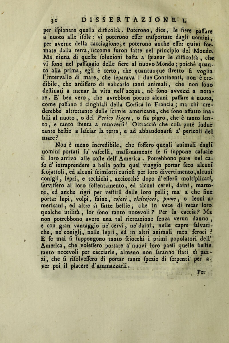 per ifplanare quella difficohk. Poterono, dice, le fiere pafTare a nuoto alle ifole : vi poterono effer trafportate dagli uomini, per averne della cacciagione,e poterono anche elTer quivi for- mate dalla terra, ficcome furon fatte nel principio del Mondo. Ma ninna di quelle foluzioni bada a fpianar le diffìcoltk , che vi fono nel paffaggio delle fiere al nuovo Mondo ; poiché quan- to alla prima, egli è certo, che quantunque dretto fi voglia rintervallo di mare, che feparava i due Continenti, non è cre- dibile, che ardiffero di valicarlo tanti animali, che non fono dedinati a menar la vita nell’acqua, nè fono avvezzi a nota- ' re . £’ ben vero , che avrebbon potuto alcuni paffare a nuoto, come padano i cinghiali della Corfica in Francia ; ma chi cre- derebbe altrettanto delle fcimie americane, che fono affatto ina- bili al nuoto, o del Perico li fero ^ o fia pigro, che è tanto len- to, e tanto denta a muoverfi? Oltracciò che cofa potè indur tante bedie a lafciar la terra, e ad abbandonard a pericoli del mare? Non è meno incredibile, che foffero quegli animali dagli uomini portati fu’ vafcelli, malfimamente fe fi fuppone cafuale il loro arrivo alle code dell’America. Potrebbono pure nel ca- fo d’ intraprendere a bella poda quel viaggio portar feco alcuni fcojattoli, ed alcuni fcimiotti curiofi per loro divertimento,alcuni conigli, lepri, e techichi, acciocché dopo d’ederfì moltiplicati, fervidero al loro fodentamento, ed alcuni cervi, daini, marto- re, ed anche tigri per vedirfi delle loro pelli; ma a che fine portar lupi, volpi, faine, co/ori, tlalcojotìy pume ^ o leoni a- mericani, ed altre si fatte bedie, che in vece di recar loro qualche utilità, lor fono tanto nocevoli ? Per la caccia? Ma non potrebbono avere una tal ricreazione fenza verun danno , e con gran vantaggio ne’cervi, ne’daini, nelle capre falvati- che, ne’coniglj,'nelle lepri, éd in altri animali men feroci ? £ fe mai d fuppongono tanto fciocchi i primi popolatori dell* America, che voledero portare a’ nuovi loro paed quelle bedie tanto nocevoli per cacciarle, almeno non faranno dati s\ paz- zi, che d rifolvedero di portar tante fpezie di ferpeati per a- yer poi il piacere d’ammazzarli.