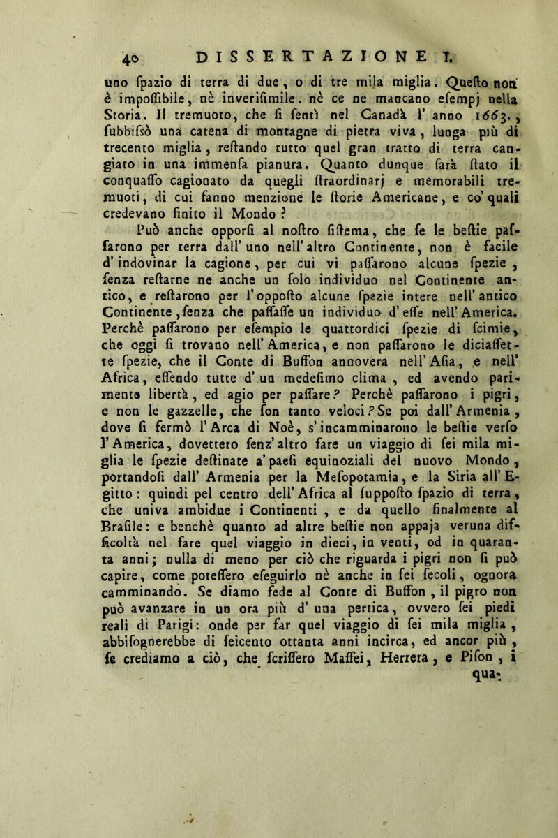 uno fpazìo di terra di due, o di tre mila miglia. Quello non è impoflibile, nè inverifimiie. nè ce ne mancano efempj nella Storia. Il tremuoto, che fi fent'i nel Canada V anno 166^. ^ fubbifsò una catena di montagne di pietra viva, lunga più di trecento miglia, refiando tutto quel gran tratto di terra can- giato in una immenfa pianura. Quanto dunque Tara fiato il Gonquaflb cagionato da quegli firaordinarj e memorabili tre- muoti, di cui fanno menzione le fiorie Americane, e co’quali credevano finito il Mondo ? Può anche opporli ai nofiro fifiema, che fe le beftie paf- farono per terra dall’uno nell’altro Continente, non è facile d’indovinar la cagione, per cui vi paflarono alcune fpezie , fenza refiarne ne anche un folo individuo nel Continente an- tico, e refiarono per l’oppofto alcune fpezie intere nell’antico Continente, fenza che paflaffe un individuo d’effe nell’America, Perchè paffarono per efempio le quattordici fpezie di fcimie, che oggi fi trovano nell’America, e non paffarono le diciaffet- le fpezie, che il Conte di Buffon annovera nell’Afta, e nell’ Africa, effendo tutte d’un medefimo clima , ed avendo pari- mente libertà, ed agio per paffare? Perchè paffarono ì pigri, e non le gazzelle, che fon tanto velociPSe poi dall’Armenia, dove fi fermò l’Arca di Noè, s’incamminarono le beftie verfo l’America, dovettero fenz’altro fare un viaggio di feì mila mi- glia le fpezie deftinate a’ paefi equinoziali del nuovo Mondo, portandoli dall’ Armenia per la Mefopotamia, e la Siria ali’£- gitto : quindi pel centro dell’Africa al fuppofto fpazio di terra, che univa ambidue i Continenti , e da quello finalmente al Brafile : e benché quanto ad altre beftie non appaja veruna dif- ficoltà nel fare quel viaggio in dieci, in venti, od in quaran- ta anni; nulla di meno per ciò che riguarda i pigri non fi può capire, come poteffero efeguirlo nè anche in fei fecoli, ognora camminando. Se diamo fede al Conte di Buffon , il pigro non può avanzare in un ora più d’ una pertica, ovvero fei piedi reali di Parigi: onde per far quei viaggio di fei mila miglia, abbi fognerebbe di feicento ottanta anni incirca, ed ancor più , fe crediamo a ciò, che fcriffero Maffei, Herrera, e Pifon , i qua: