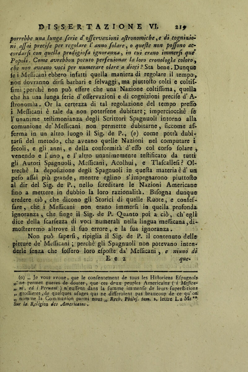 porrebbe una lunga ferie d\Jfervazioni agronomichedi cognizio» ni ajfai precife per regolare /’ anno fatare ^ o quejìe non poffono ac* -eordarft con quella prodigio fa ignoranza ^ in cui erano immerft qud Popoli. Come avrebbon potuto perfezionar la loro cronologìa coloro ^ che non a'ueano •vociper numerare^ oltre a dieci?Si2i bene.Dunq^ue le i Meftjaoi ebbero infatti quella maniera di regolare il tempo> noti dovranno dirfi barbari e felvaggi, ma piuttofto coki e coltif- fimi ; perchè non può. effere che una Nazione coltiflìma, quella che ha una lunga ferie d’offervazioni e di cognizioni precife d’ A* ftronomia. Or la certezza di tal regolazione del tempo prelfo i MelTicani è tale da non poterfene dubitare;; imperciocché fé r unanime telHmonianza degli Scrittori Spagnuoli intorno alla comunione de’ Meflìcani non permette dubitarne, nccOme af- ferma in un altro luogo il Sig. de P., (o) come potrà dubi- ta-rfi del metodo, che aveano quelle Nazioni nel computare i fecoli, e gli anni, e della conformità d’efTo col corfo folare , venendo e l’uno, e 1’ altro unanimemente teftificato da tutti gli Autori Spagnuoli, MelTicani, Acolhui, e Tlafcallefi? Ol- treché la depolìzione degli Spagnuoli in quella materia è d’un pefo affai più grande, mentre eglino s’impegnarono piuttofto al dir del Sig.» de P., nello fcreditare le Nazioni Americane fino a mettere in dubbio la loro razionalità. Bifogna dunque; credere ciò, che dicono gli Storici di quelle Ruote, e confef- fàre , che i Mefficani non erano immerft in quella profondai ignoranza, che finge il Sig. de P. Quanto poi a ciò, ch’egli dice della fcarfezza di voci numerali nella lingua mefficana,di- moftreremo altrove il fuo errore, e la fua ignoranza. Non può fa perii, ripiglia il Sig. de P. il contenuto delle pitture de’ Mefficani ; perchè gli Spagnuoli non potevano inten- derle fenza che foffero loro efpofte da’ Mefficani , e niuno di E e 2 que- (o) ,, Je vous avoue, que le confentement de tous les Hifloriens Efpagnois „?ne permet gueres de douter, que ces deux peuples Americains- ( i Mejftca* „ ni, ed i Peruani-) n’eufTent dàns la fumme imtnenfe de lèurs'fuperftitions „ groflieres, de quelques ufages qui ne differoient pas beaucoup de ce qu’on: „ nomme la Coitimunion parmi nous „ Kech. Philof. tom. i. lettre La Mr** W la. Aeligioa des Ameritains,