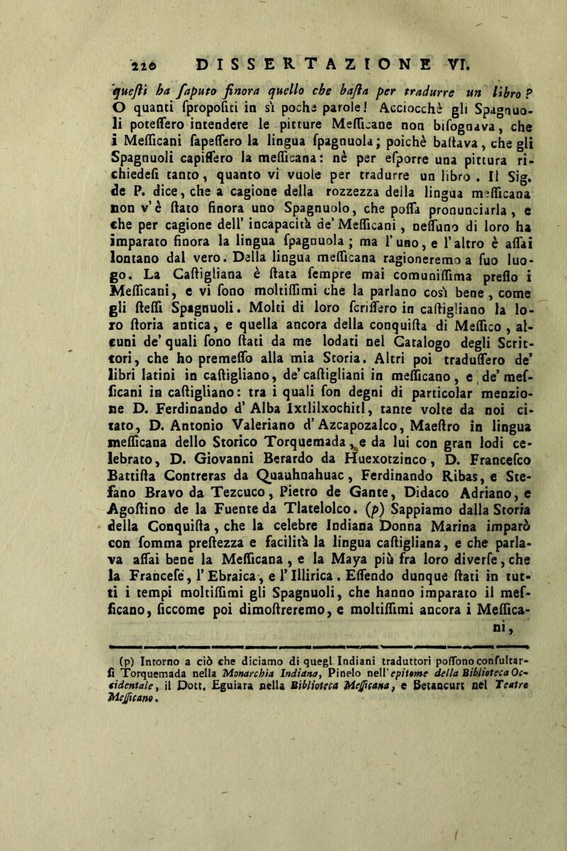 quefti ha faputo finora quello che hafia per tradurre un libro ? 0 quanti fpropofici in si pochs parole 1 Acciocché gli Spagauo- li poteflero intendere le pitture MefTuane non bifognava, che 1 Mefficani fapeffcro la lingua fpagnuola ; poiché baltava, che gli Spagnuoli capifTero la melTicana: nè per efporre una pittura ri- chiedefi tanto, quanto vi vuole per tradurre un libro , Il Sig. de P. dice, che a cagione della rozzezza deila lingua m^flicana non v’è ftato finora uno Spagnuolo, che pofla pronunciarla, e che per cagione dell’ incapacitk de’ Mefficani, neffuno di loro ha imparato finora la lingua fpagnuola; ma l’uno, e l’altro è affai lontano dal vero. Della lingua mefficana ragioneremo a fuo luo- go. La Caftigliana è fiata Tempre mai comuniffima preflo i Mefficani, e vi fono moltiffimi che la parlano cos! bene, come gli fiefli Spagnuoli. Molti di loro fcnfiero in cafiigliano la lo- ro fiorìa antica, e quella ancora della conquifia di Mefitco , al- cuni de’ quali fono fiati da me lodati nel Catalogo degli Scrit- tori, che ho premeffo alla mia Storia. Altri poi traduffero de* libri latini in cafiigliano, de’cafiigliani in mefiicano, e de* mef- ficani in cafiigliano: tra i quali fon degni di particolar menzio- ne D. Ferdinando d’ Alba Ixtlilxochitl, tante volte da noi ci- tato, D. Antonio Valeriane d’Azcapozalco, Maefiro in lingua mefiicana dello Storico Torquemada ,^e da lui con gran lodi ce- lebrato, D. Giovanni Berardo da Huexotzinco, D. Francefeo Battifia Contreras da Quauhnahuac, Ferdinando Ribas, e Ste- fano Bravo da Tezcuco, Pietro de Gante, Didaco Adriano, e Agofiino de la Fuente da Tlatelolco. {p) Sappiamo dalla Storia della Conquifia, che la celebre Indiana Donna Marina imparò con fomma prefiezza e facilina la lingua cafiigliana, e che parla- va afiai bene la Mefiicana , e la Maya più fra loro diverfe,che la Francefé, r Ebraica, e 1* Illirica . Efiendo dunque fiati in tut- ti i tempi moltifiimi gli Spagnuoli, che hanno imparato il mef- ficano, fìccome poi dimofireremo, e moltifiimi ancora i Mefiica- ni, (p) Intorno a ciò che diciamo di quegl Indiani traduttori pofTonoconfultar- fi Torquemada nella Monarchia Indiana^ Pinelo neW epittme della Biblioteca Oc* eidentaUj il Doti. Eguiara nella Biblioteca MejJicaHa, e Betancurt nel Teatro Medicano.