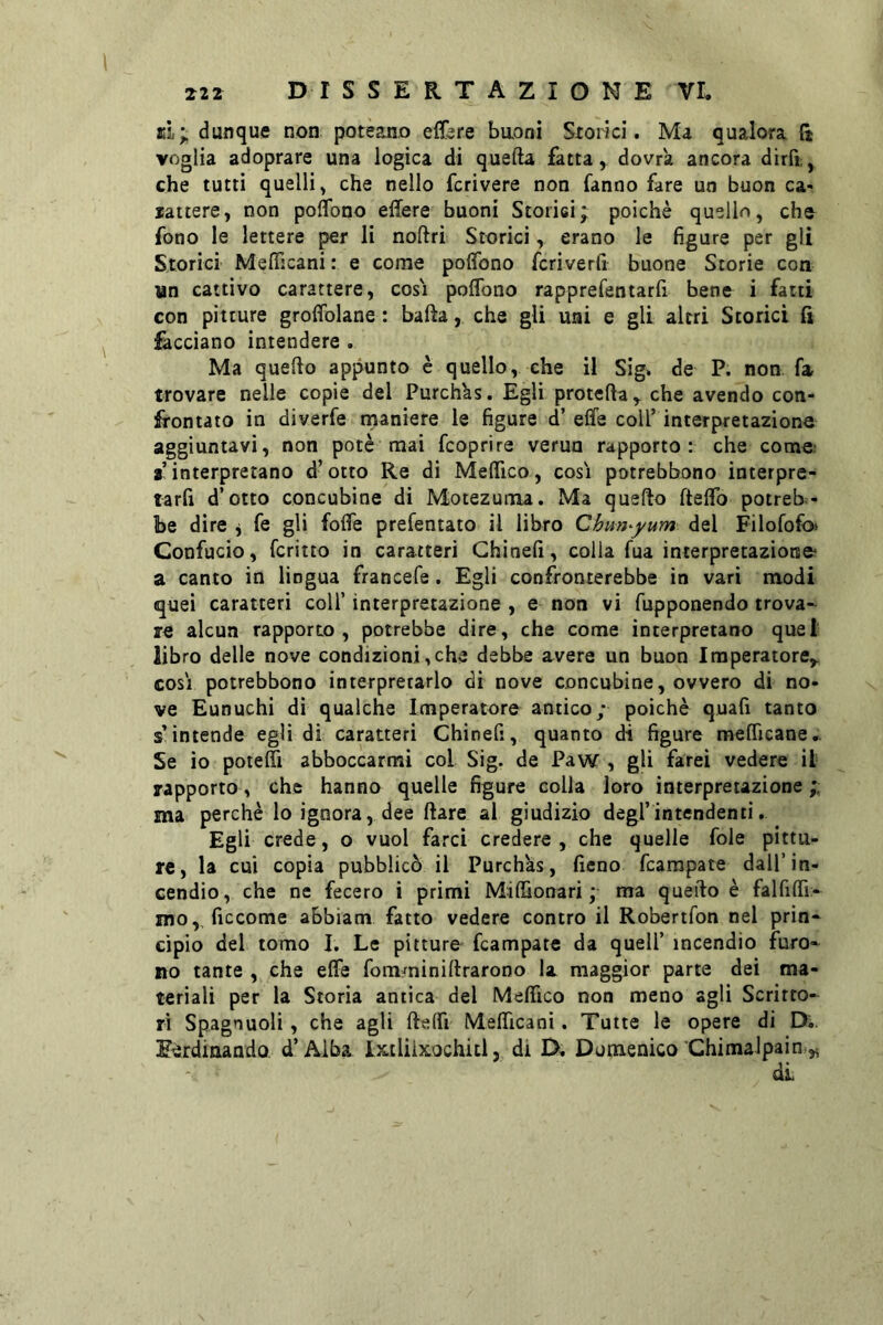 si; dunque non potèano eflère baonì Sxoiici. Ma qualora {j voglia adoprare una logica di quella fatta, dovrà ancora dirPt, che tutti quelli, che nello fcrivere non fanno fare un buon ca- lattere, non poflbno effere buoni Storisi; poiché quello, che fono le lettere per li noftri Storici, erano le figure per gli Storici MelTicani : e come polfono fcriverfi buone Storie con un cattivo carattere, cosi poflbno rapprefentarfi bene i fatti con pitture groflblane : balla, che gli uni e gli altri Storici fi facciano intendere . Ma quello appunto è quello, che il Sig* de P. non fa trovare nelle copie del Purch'as. Egli protella, che avendo con- frontato in diverfe rnaniere le figure d’ effe coir interpretazione aggiuntavi, non potè mai fcoprire verna rapporto: che come; r interpretano d’otto Re di Meffìco, cosi potrebbono interpre- tarfi d’otto concubine di Motezuma. Ma quello fteflb potreb^» be dire j fe gli fofle prefentato il libro Chun^yum del Filofofoi Confucio, fcritto in caratteri Ghinefi, colla fua interpretazione a canto in lingua francefe. Egli confronterebbe in vari modi quei caratteri coll’ interpretazione, e non vi fupponendo trova- re alcun rapporto, potrebbe dire, che come interpretano quel libro delle nove condizioni,che debbe avere un buon Imperatore^ cosi potrebbono interpretarlo di nove concubine, ovvero di no- ve Eunuchi dì qualche Imperatore antico; poiché quali tanto s’intende egli di caratteri Ghinefi, quanto di figure raeflìcane,. Se io potefli abboccarmi col Sig. de Paw , gli farei vedere il rapporto, che hanno quelle figure colla loro interpretazione ma perchè lo ignora, dee Ilare al giudizio degl’intendenti, Egli crede, o vuol farcì credere, che quelle fole pittu- re, la cui copia pubblicò il Purchas, fieno fcampate dall’in- cendio, che ne fecero i primi Milfionari ;■ ma quello è falfiflì- mo, ficcome abbiam fatto vedere contro il Robertfon nel prin- cìpio del tomo I. Le pitture fcampate da quell’ incendio furo- no tante , che effe fomminillraroDo la maggior parte dei ma- teriali per la Storia antica del Meffico non meno agli Scritto- ri Sp.agnuoli, che agli lleffi Mefficani. Tutte le opere di D;. Eèrdinando. d’Alba Ixtliixochitl, di D, Domenico Chimalpaini,^ di