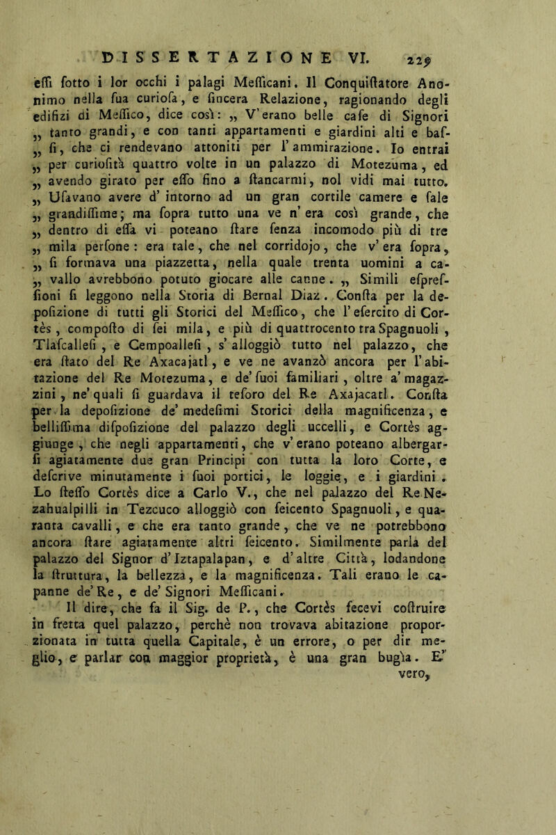 éffi lotto i lor occhi i palagi Meflicani. Il Conquiftatore Ano- nimo nella Tua curiofa, e (incera Relazione, ragionando degli cdifizi di Meflfico, dice cosi: „ V’erano belle cafe di Signori „ tanto grandi, e con tanti appartamenti e giardini alti e baf- j, fi, che ci rendevano attoniti per 1’ammirazione. Io entrai „ per curioht'a quattro volte in un palazzo di Motez'uma, ed ,, avendo girato per elfo fino a Mancarmi, noi vidi mai tutto. „ Ufavano avere d’ intorno ad un gran cortile camere e fale 3, graadiffime; ma fopra tutto una ve n’era cosi grande, che 5, dentro di effa vi poteano (lare fenza incomodo più di tre „ mila perfone : era tale, che nel corridojo, che v’era fopra, 3, fi formava una piazzetta, nella quale trenta uomini a ca- 3, vallo avrebbono potuto giocare alle canne. „ Simili efpreC- fioni fi leggono nella Storia di Bernal Diaz. Gonfia per la de- pofizione di tutti gli Storici del Melfico, che l’efercito di Cor- tès, compofio di Tei mila, e più di quattrocento traSpagnuoli , Tlafcallefi , e Cempoailefi , s’alloggiò tutto nel palazzo, che era fiato del Re Axacajatl, e ve ne avanzò ancora per T abi- tazione del Re Motezuma, e de’Tuoi ^miliari , oltre a’magaz- zini, ne’quali fi guardava il teforo del Re Axajacatl. Gonfia per la depofizione de’medefimi Storici della magnificenza, e belliifima difpofizioae del palazzo degli uccelli, e Gortès ag- giunge , che negli appartamenti, che v’ erano poteano albergar- fi agiatamente due gran Principi con tutta la loro Gotte, e defcrive minutamente i fuoi portici, le loggier, e i giardini. Lo ftelTo Gortès dice a Carlo V., che nel palazzo del Re Ne- zahualpilli in Tezcuco alloggiò con feicento Spagnuoli, e qua- ranta cavalli, e che era tanto grande,, che ve ne potrebbono ancora fiate agiatamente altri feicento. Similmente parla del palazzo del Signor d’Iztapalapan, e d’altre Città, lodandone la ftruttura, la bellezza, e la magnificenza. Tali erano le ca- panne de’ Re , e de’ Signori Mefficani. Il dire, che fa il Sig. de P., che Gortès fecevi coftruir© in fretta quel palazzo, perchè non trovava abitazione propor- zionata in tutta quella Capitale, è un errore, o per dir me- glio, e parlar con maggior proprietà, è una gran bug'ia. E” vero.