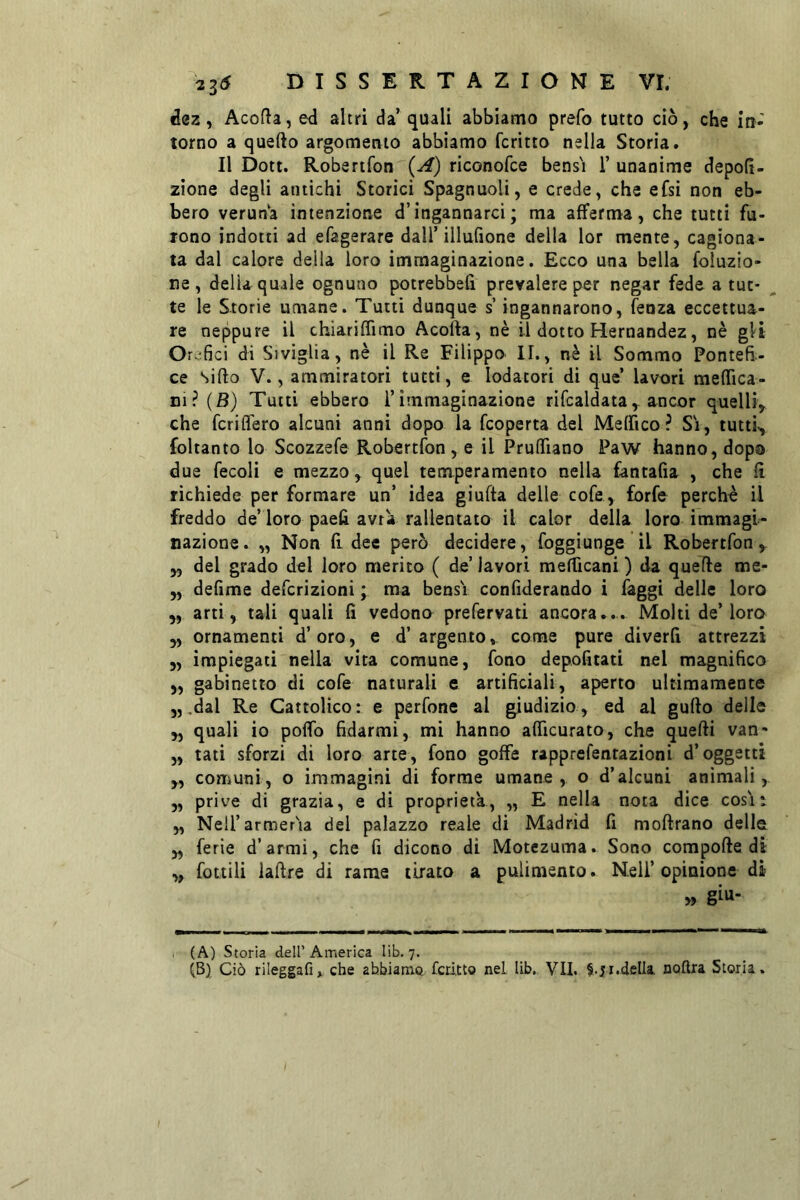 ^0z, Acofta, ed altri da’ quali abbiamo prefo tutto ciò, che in- torno a quello argomento abbiamo fcritto nella Storia. Il Dott. Robenfon (A) riconofce bens'i 1’ unanime depolì- zione degli antichi Storici Spagnuoli, e crede, che efsi non eb- bero veruna intenzione d’ingannarci ; ma afferma, che tutti fu- rono indotti ad efagerare dall’illufione della lor mente, cagiona- ta dal calore della loro immaginazione. Ecco una bella foluzio- ne , della quale ognuno potrebbeli prevalere per negar fede a tut- te le Storie umane. Tutti dunque s’ingannarono, fenza eccettua- re neppure il chiariffimo Acofta, nè il dotto Hernandez, nè gli Or.;fici di Siviglia, nè il Re Filippo II., nè il Sommo Pontefi- ce siilo V., ammiratori tutti, e lodatori di quc’ lavori melfica- ni?(B) Tutti ebbero l’immaginazione rifcaldata, ancor quelli, che fcrilTero alcuni anni dopo la fcoperta del Melfico? Si, tutti^ foltanto lo Scozzefe Robertfon, e il PrulTiano Paw hanno, dopa due fecoli e mezzo, quel temperamento nella fantafìa , che lì richiede per formare un’ idea giufta delle cofe , forfè perche il freddo de’loro paelì avra rallentato il calor della loro immagi- nazione. „ Non lì dee però decidere, foggiunge il Robertfon, „ del grado del loro merito ( de’ lavori melficani ) da quelle me- „ delime defcrizioni ; ma bensì conliderando i faggi delie loro ,, arti, tali quali fi vedono prefervati ancora*.. Molti de’loro „ ornamenti d’oro, e d’argento, come pure diverfi attrezzi „ impiegati nella vita comune, fono depofitati nel magnifico „ gabinetto di cofe naturali e artificiali, aperto ultimamente 5,,dal Re Cattolico: e perfone al giudizio, ed al gullo delle „ quali io pofib fidarmi, mi hanno alficurato, che quelli van- „ tati sforzi di loro arte, fono goffe rapprefentazioni d’oggetti „ comuni, o immagini di forme umane, o d’alcuni animali, „ prive di grazia, e di proprietà, ,, E nella nota dice così: „ Nell’armerìa del palazzo reale di Madrid fi mollrano delle „ ferie d’armi, che fi dicono di Motezuma. Sono compolle di ,, fattili iallre di rame tirato a pulimento. Nell’opinione di » g^u- (A) Storia dell’America lib. 7. (B) Ciò rileggafi» che abbiamo, fcdtto nel lib, VII, della, nofira Storia.