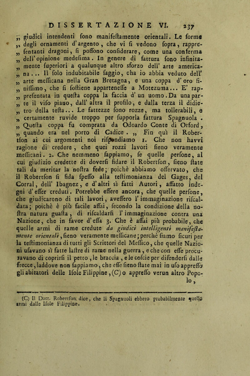 giudici intendenti fono manifeftamente orientali. Le forme j, degli ornamenti d’argento, che vi fi vedono fopra, rappre- „ Tentanti dragoni, fi poffono confiderare, come una conferma „ deir opinione medefima. In genere dì fattura fono infinita- ,, mente fuperiori a qualunque altro sforzo dell’ arte america- 5, na . .. Il folo indubitabile faggio, cha io abbia veduto dell' „ arte mefllcana nella Gran Bretagna, e una coppa d’oro fi- „ nilfimo, che fi foftiene apparteneife a Moiezuma... E’ rap- „ prefentata in quella coppa la faccia d’ un uomo. Da una par- „ te il vifo piano, dall’ altra il profilo, e dalla terza il didie- 5, tro della teda... Le fattezze fono rozze, ma tollerabili, è „ certamente ruvide troppo per fupporla fattura Spagnuola . „ Q_uefta coppa fu comprata da Odoardo Conte di Orford, „ quando era nel porto di Cadice . „ Fin qui il Rober- tlon ai cui argomenti noi rifpitndiamo i. Che non havvi ragione di credere , che quei rozzi lavori fieno veramente melficani. 2. Che nemmeno Tappiamo, fé quelle perfone, ai cui giudizio credette di doverli fidare il Robertfon, fieno fiate tali da meritar la noftra fede; poiché abbiamo olfervato, che il Robertfon fi fida fpeflb alla teftimonianza del Gages, del Corrai, dell’ Ibagnez, e d’altri sì fatti Autori, affatto inde- gni d’efier creduti. Potrebbe effere ancora, che quelle perfone, che giudicarono di tali lavori, aveffero l’immaginazione rifcat- data; poiché è più facile affai, fecondo la condizione della no- fira natura guafta , di rifcaldarfi i’ immaginazione centra una Nazione, che in favor d’effa 3. Che è affai più probabile, che quelle armi di rame credute da giudici intelligenti manifejìa^ mente orientaliveramente mefficane;perché fiamo ficuri per la tefiimonianza di tutti gli Scrittori del Meffico, che quelle Nazio- ni ufavano sì fatte lafire di rame nella guerra , e che con effe procu- ravano di coprirli il petto ,le braccia , eie cofeie per difenderfi dalle frecce, laddove non Tappiamo , che effe fieno fiate mai inufoappreffa gli abitatori delle Ifole Filippine ,(C)o appreffo verun altro Popo- lo , (C) Il Dott. Robertfon, dice, che li Spagnuoli ebbero probabilmente %ueIto irmi dalle Ifole Filippine.