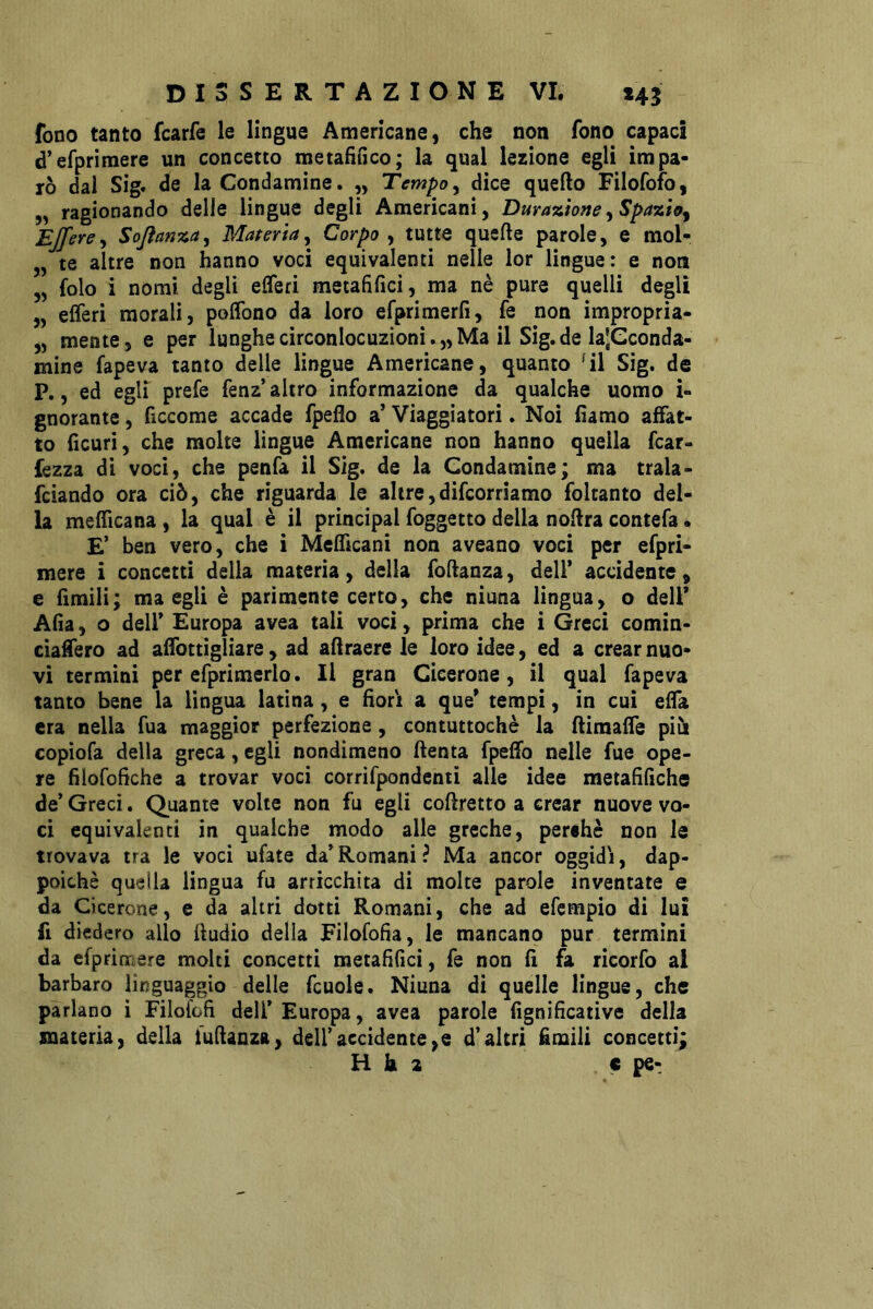 fono tanto fcarfe le lingue Americane, che non fono capaci d’erprimere un concetto metafìfico; la qual lezione egli impa- rò dai Sig. de la Condamine. „ Tempo^ dice quello Filofofo, 5, ragionando delle lingue degli Americani, Duyanione^SpaviÀo^ Ejfercy Sojìanna^ MateriaCorpo ^ tutte quelle parole, e mol- „ te altre non hanno voci equivalenti nelle lor lingue: e non „ folo i nomi degli elTeri metafìlìci, ma nè pure quelli degli „ elferi morali, polfono da loro efprimerlì, fe non impropria- „ mente, e per lunghe circonlocuzioni. „ Ma il Sig.de laJGconda- mine fapeva tanto delle lingue Americane, quanto 41 Sig. de P., ed egli prefe fenz’ altro informazione da qualche uomo i- gnorante, ficcome accade fpeflo a’ Viaggiatori. Noi fiamo affat- to lìcuri, che molte lingue Americane non hanno quella fcar- fezza di voci, che penfa il Sig. de la Condamine; ma trala- fciando ora ciò, che riguarda le altre,difcorriamo foltanto del- la melTicana, la qual è il principal foggetto della noUra contefa • E’ ben vero, che i Melficani non aveano voci per efpri- mere i concetti della materia, della fodanza, dell* accidente, e rimili; ma egli è parimente certo, che niuna lìngua, o dell* Alia, o dell* Europa avea tali voci, prima che i Greci comin- cia^ero ad alTottigliare, ad allraere le loro idee, ed a crear nuo- vi termini per efprimerlo. Il gran Cicerone, il qual fapeva tanto bene la lingua latina, e fiorì a que* tempi, in cui elTa era nella fua maggior perfezione, contuttoché la ftimaffe piùi copiofa della greca, egli nondimeno ftenta fpeffo nelle fue ope- re filofofiche a trovar voci corrifpondcnti alle idee metafiliche de’ Greci. Quante volte non fu egli coftretto a crear nuove vo- ci equivalenti in qualche modo alle greche, peréhè non le trovava tra le voci ufate da*Romani? Ma ancor oggidì, dap- poiché quella lingua fu arricchita di molte parole inventate e da Cicerone, e da altri dotti Romani, che ad efcmpio di lui fi diedero allo ftudio della Filofofia, le mancano pur termini da efpriniere molti concetti metafifici, fe non fi fa ricorfo al barbaro linguaggio delle fcuole. Niuna di quelle lingue, che parlano i Filol'ofì dell* Europa, avea parole fignificative della materia, della iulianza, dell*accidente,e d’altri £mili concetti;