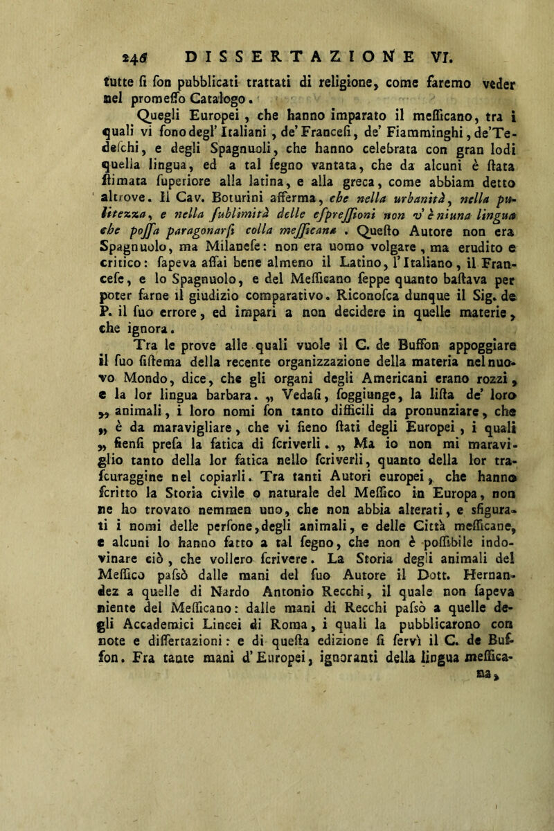 tutte fi fon pubblicati trattati di religione> come faremo veder nel promefTo Catalogo. Quegli Europei , che hanno imparato il medicano, tra i ^ualì vi fono degl’Italiani ,de’Francefi, de’ Fiamminghi, de’Te- delchi, e degli Spagnuoli, che hanno celebrata con gran lodi quella lingua, ed a tal fegno vantata, che da alcuni è data ftimata fuperiore alla latina, e alla greca, come abbiam detto ' alt rove. Il Cav. Boturini afferma, che nella urbanità^ nella pih- lite^%a^ e nella fuhlìmìtà delle efprejji(ym non v è ni un a lingua che pojfa paragonar/i colla mejjlcana . Quello Autore non era Spago nolo, ma Milanefe: non era uomo volgare , ma erudito e critico: fapeva affai bene almeno il Latino, l’Italiano , il Fran- cefe, e lo Spagnuolo, e del Mefftcano lèppe quanto badava per poter farne il giudizio comparativo. Riconofca dunque il Sig» de Pc il fuo errore, ed impari a non decidere in quelle materie , che ignora. Tra le prove alle quali vuole il C. de Buffon appoggiare il fuo iìdema della recente organizzazione della materia nel nuo- vo Mondo, dice, che gli organi degli Americani erano rozzi, e la lor lingua barbara^ „ Vedali, foggiunge, la lida de’ loro „ animali, i loro nomi fon tanto difficili da pronunziare, che 9, è da maravigliare, che vi fieno dati degli Europei , i quali „ hend prefa la fatica di fcrìverli » „ Ma io non mi maravi- glio tanto della lor fatica nello fcriverli, quanto della lor tra- fcuraggine nel copiarli. Tra tanti Autori europei, che hanno fcritto la Storia civile o naturale del Meffico in Europa, non ne ho trovato nemmen uno, che non abbia alterati, e sfigura» ti i nomi delle perfone,degli animali, e delle Citta medicane, e alcuni lo hanno fatto a tal fegno, che non è podlbiie indo- vinare ciò , che vollero fcrivere. La Scoria degli animali de! Meffico pafsò dalle mani del fuo Autore il Dott. Hernan- dez a quelle di Nardo Antonio Recchi, il quale non fapeva niente del Mefficano: dalle mani di Recchi pafsò a quelle de- gli Accademici Lincei di Roma, i quali la pubblicarono con note e differtazioni : e di queda edizione fi fervi il C. de Buf- fon. Fra tante mani d’Europei, ignoranti delia lingua medica-