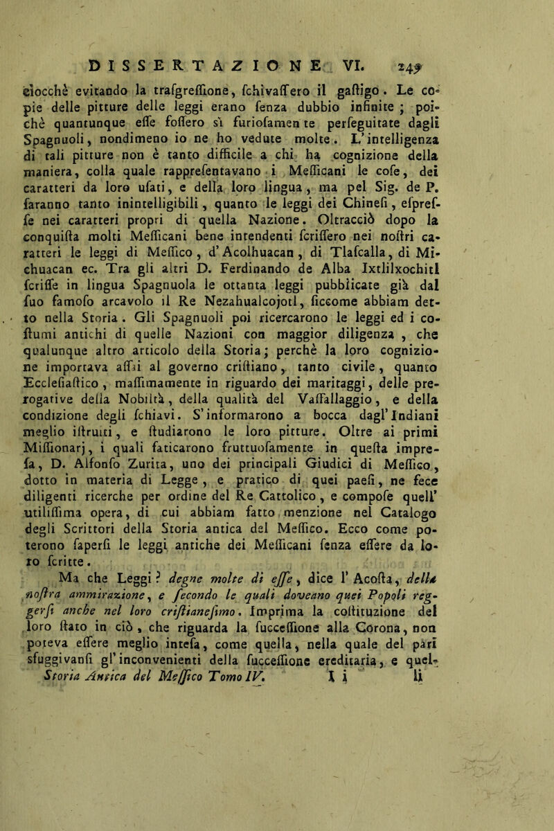 ciocche evitando la trafgreffione, fchivaffero il gaftigo. Le co« pie delle pitture delle leggi erano fenza dubbio infinite ; poi- ché quantunque effe foffero sì furiofamen te perfeguitate dagli Spagnuoli, nondimeno io ne ho vedute molte. L’intelligenza di tali pitture non è tanto difficile a chi ha cognizione della maniera, colla quale rapprefentavano ì Mefficani le cofe, dei caratteri da loro ufati, e della loro lingua, ma pel Sig. de P, faranno tanto inintelligibili, quanto le leggi dei Chinefi, efpref- fe nei caratteri propri di quella Nazione. Oltracciò dopo la conquida molti Mefficani bene intendenti fcriffero nei noltri ca- ratteri le leggi di Meffico, d’Acolhuacan , di Tlafcalla, di Mi- chuacan ec. Tra gli altri D. Ferdinando de Alba Ixtlilxochitl fcriffe in lingua Spagnuola le ottanta leggi pubblicate gik dal fuo famofo arcavolo il Re Nezahualcojotl, ficeome abbiam det- • to nella Storia. Gli Spagnuoli poi ricercarono le leggi ed i co- fiumi antichi di quelle Nazioni con maggior diligenza , che qualunque altro articolo della Storia; perchè la loro cognizio- ne importava affa al governo criftianotanto civile, quanto Ecclefiaftico, maffimamente in riguardo dei maritaggi, delle pre- rogative delia Nobiltà, della qualità del Vaffallaggio, e della condizione degli fchiavi. S’informarono a bocca dagl’indiani meglio ìllruiti, e ftudiarono le loro pitture. Oltre ai primi Miffionarj, i quali faticarono fruttuofamente in quella impre- fa, D. Alfonfo Zurìta, uno dei principali Giudici di Meffico, dotto in materia di Legge, e pratico di quei paefi, ne fece diligenti ricerche per ordine del Re Cattolico, e compofe quell* utiliffima opera, di cui abbiam fatto menzione nel Catalogo degli Scrittori della Storia antica del Meffico. Ecco come po- terono faperfi le leggi antiche dei Mefficani fenza effere da lo- ro fcritte. Ma che Leggi? degne molte dì effe ^ dice fAcofta, delld. nojìra ammirazione ^ e fecondo le quali doveano quei Popoli reg^ gerft anche nel loro crijìianefìmo, Imprima la coltituzione del .loro flato in ciò, che riguarda la fucceffione alla Corona, non poteva effere meglio intefa, come quella, nella quale del pari sfuggivanfi gl’inconvenienti della fuccelfionc ereditaria, e qucU Storia Antica del Mejjico Tomo IV, 1 ji U